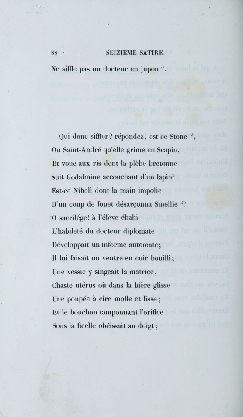 Ne siffle pas un docteur en jupon l2. Qui donc siffler? répondez, est-ce Stone 3, Ou Saint-André qu'elle grime en Scapin, Et voue aux ris dont la plèbe bretonne Suit Godalmine accouchant d'un lapin? Est-ce Nihell dont la main impolie D'un coup de fouet désarçonna Smellie 4? 0 sacrilège! à l'élève ébahi L'habileté du docteur diplomate Développait un informe automate; Il lui faisait un ventre en cuir bouilli; Une vessie y singeait la matrice, Chaste utérus où dans la bière glisse Une poupée à cire molle et lisse ; Et le bouchon tamponnant l'orifice Sous la ficelle obéissait au doigt ;