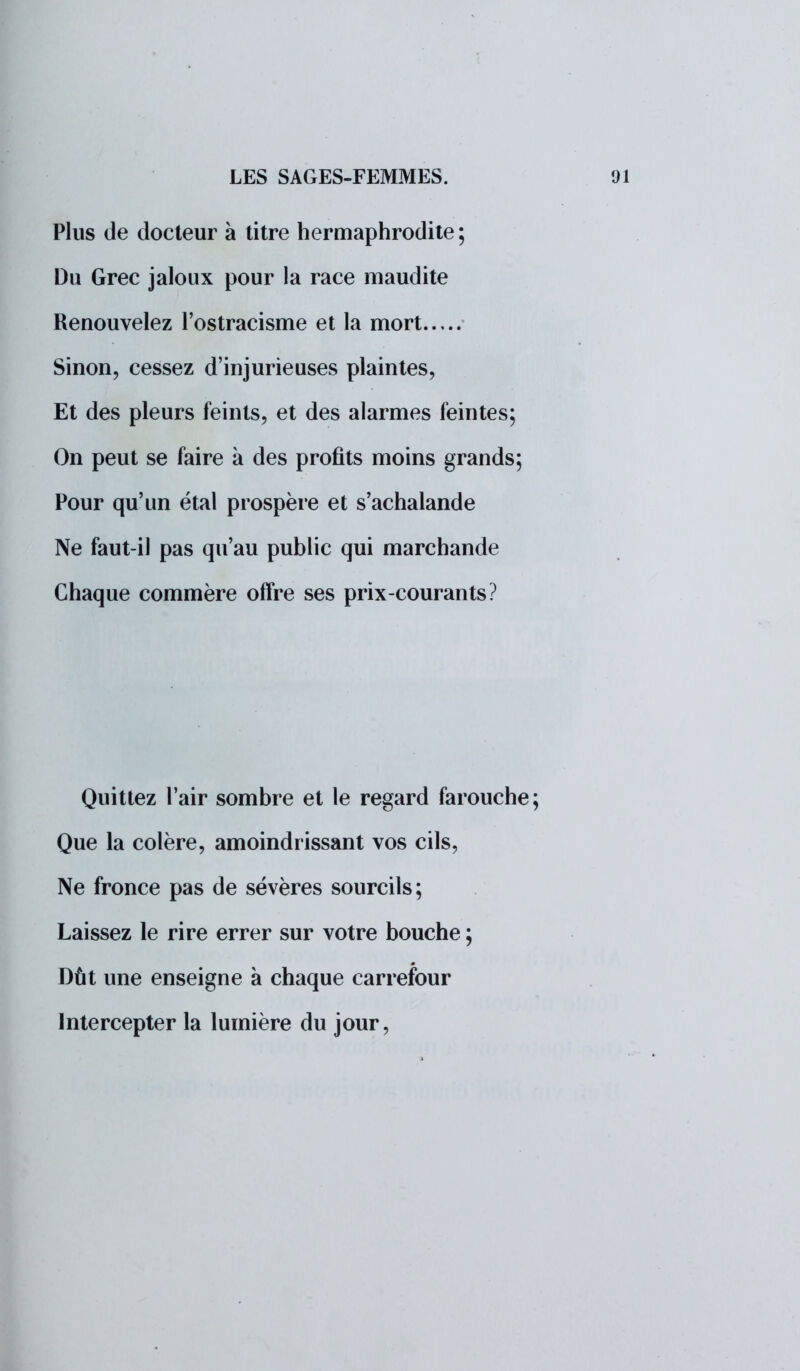 Plus de docteur à titre hermaphrodite ; Du Grec jaloux pour la race maudite Renouvelez l'ostracisme et la mort Sinon, cessez d'injurieuses plaintes, Et des pleurs feints, et des alarmes feintes; On peut se faire à des profits moins grands; Pour qu'un étal prospère et s'achalande Ne faut-il pas qu'au public qui marchande Chaque commère offre ses prix-courants? Quittez l'air sombre et le regard farouche Que la colère, amoindrissant vos cils, Ne fronce pas de sévères sourcils; Laissez le rire errer sur votre bouche ; Dût une enseigne à chaque carrefour Intercepter la lumière du jour,