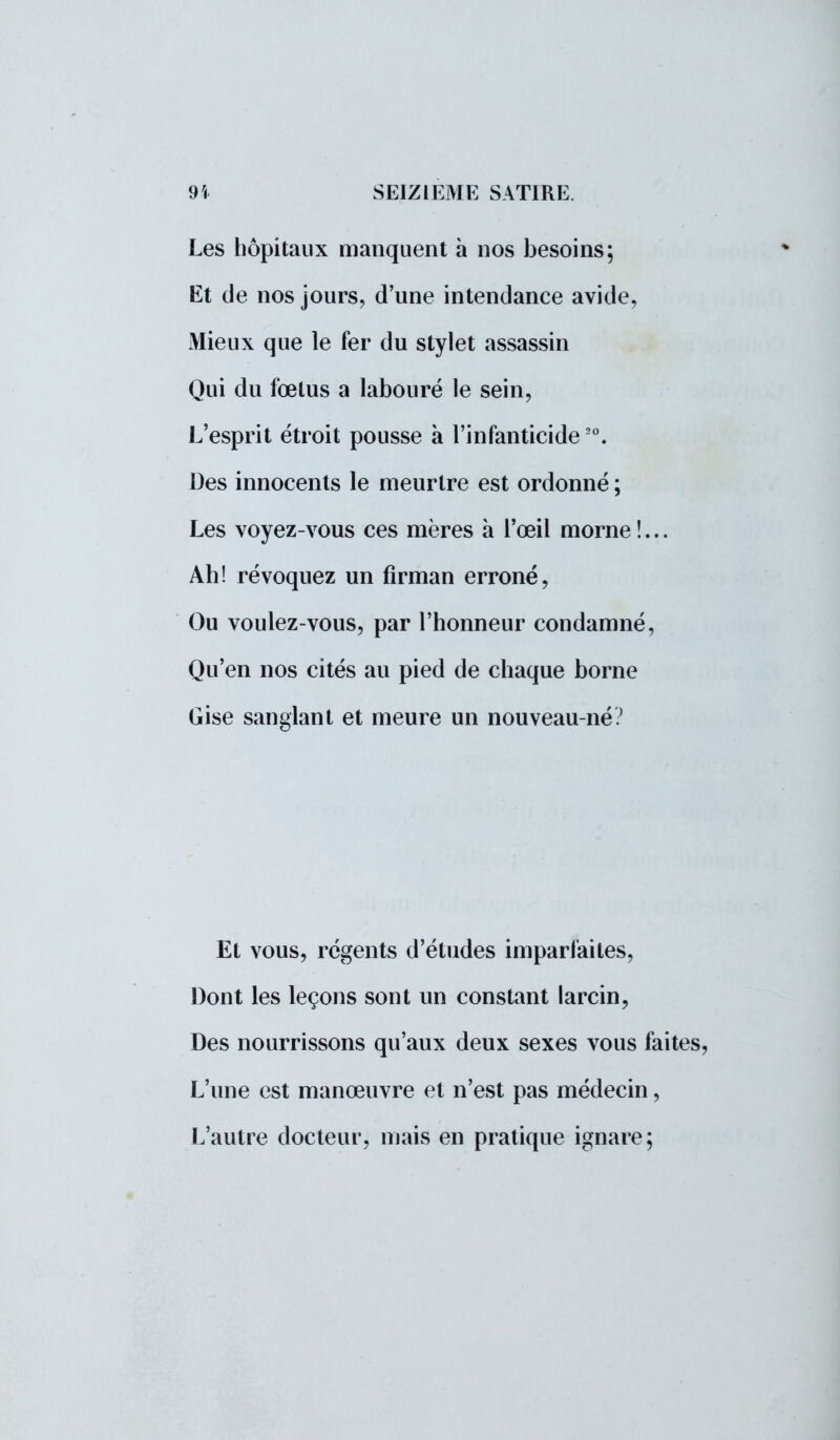 Les hôpitaux manquent a nos besoins; Et de nos jours, d'une intendance avide, Mieux que le fer du stylet assassin Qui du fœtus a labouré le sein, L'esprit étroit pousse à l'infanticide20. Des innocents le meurtre est ordonné ; Les voyez-vous ces mères à l'œil morne !... Ah! révoquez un firman erroné, Ou voulez-vous, par l'honneur condamné, Qu'en nos cités au pied de chaque borne Gise sanglant et meure un nouveau-né? Et vous, régents d'études imparfaites, Dont les leçons sont un constant larcin, Des nourrissons qu'aux deux sexes vous faites, L'une est manœuvre et n'est pas médecin, L'autre docteur, mais en pratique ignare;