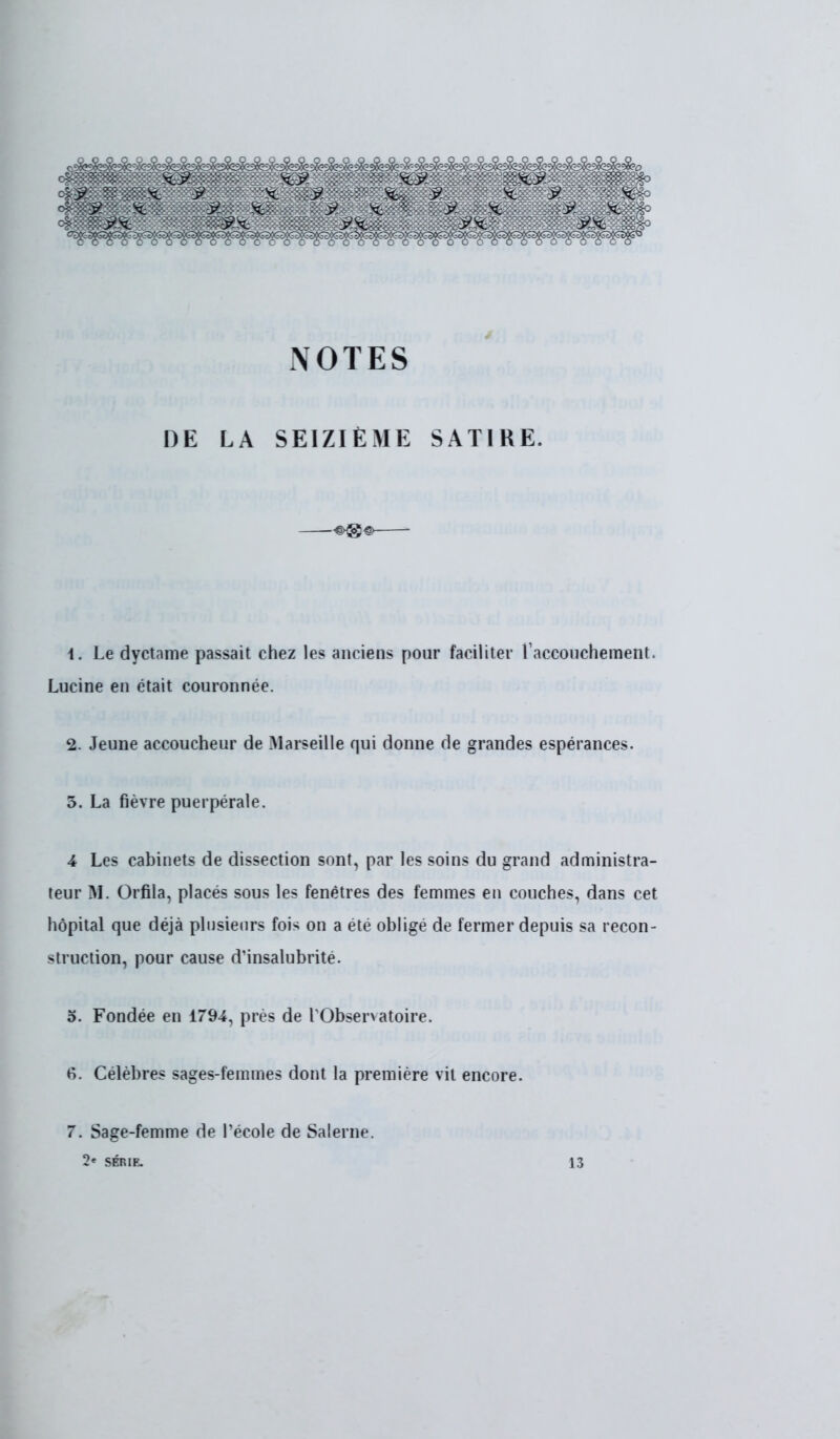 K.7 K7 K.y X. : 9- X : y. ; se ■ 7K 7 ^ >' X y se • NOTES DE LA SEIZIÈME SATIRE. 1. Le dyetame passait chez les anciens pour faciliter l'accouchement. Lucine en était couronnée. 2. Jeune accoucheur de Marseille qui donne de grandes espérances. 3. La fièvre puerpérale. 4 Les cabinets de dissection sont, par les soins du grand administra- teur M. Orfila, placés sous les fenêtres des femmes en couches, dans cet hôpital que déjà plusieurs fois on a été obligé de fermer depuis sa recon- struction, pour cause d'insalubrité. 5. Fondée en 1794, près de l'Observatoire. tf. Célèbres sages-femmes dont la première vit encore. 7. Sage-femme de l'école de Salerne.