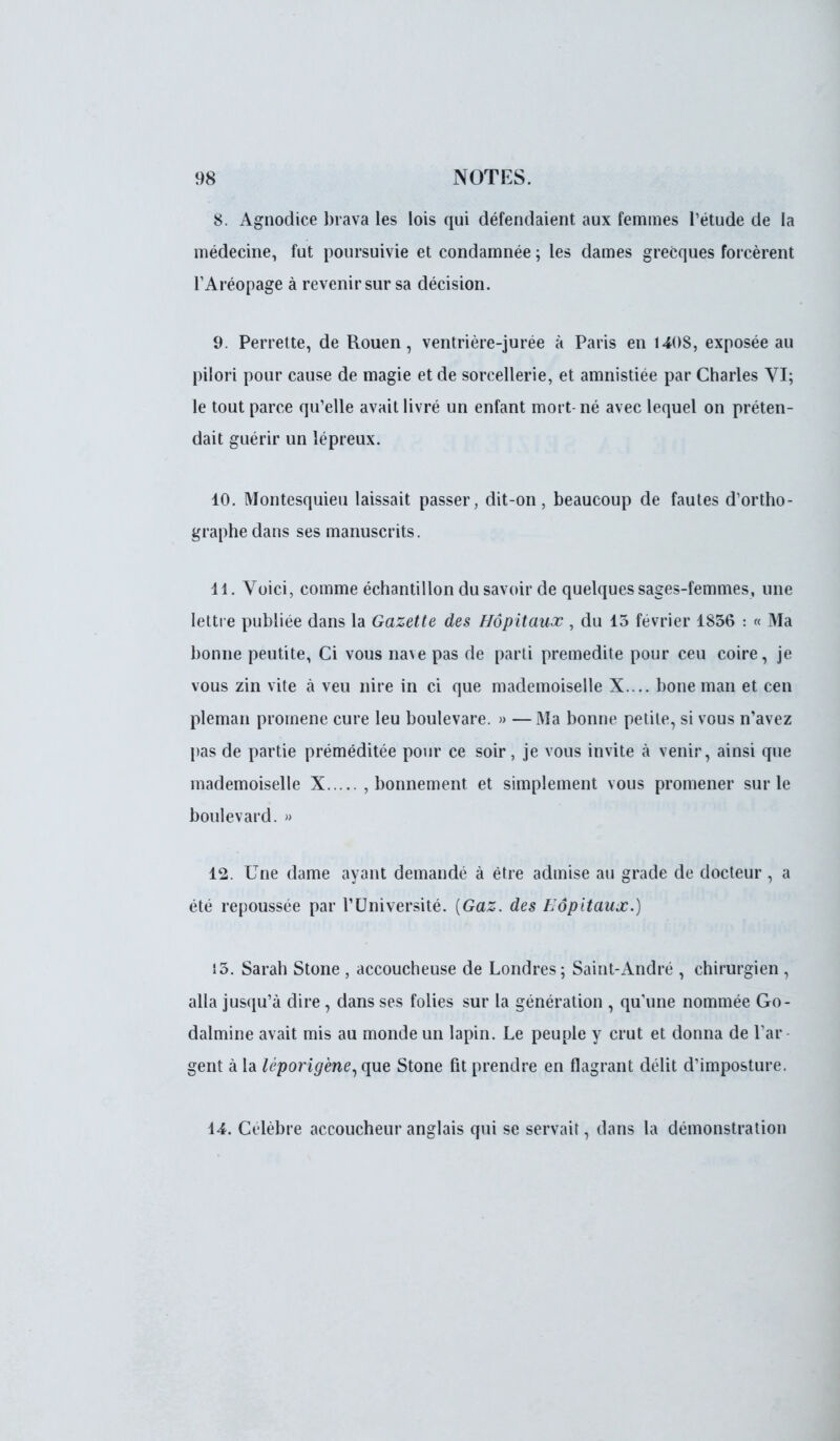 8. Agnodice brava les lois qui défendaient aux femmes l'étude de la médecine, fut poursuivie et condamnée ; les dames grecques forcèrent TAréopage à revenir sur sa décision. 9. Perret te, de Rouen, ventrière-jurée à Paris en 1408, exposée au pilori pour cause de magie et de sorcellerie, et amnistiée par Charles VI; le tout parce qu'elle avait livré un enfant mort- né avec lequel on préten- dait guérir un lépreux. 10. Montesquieu laissait passer, dit-on, beaucoup de fautes d'ortho- graphe dans ses manuscrits. 11. Voici, comme échantillon du savoir de quelques sages-femmes, une lettre publiée dans la Gazette des Hôpitaux , du 15 février 1836 : « Ma bonne peutite, Ci vous nave pas de parti prémédite pour ceu coire, je vous zin vite à veu nire in ci que mademoiselle X.... bone man et cen pleman promené cure leu boulevare. » — Ma bonne petite, si vous n'avez pas de partie préméditée pour ce soir, je vous invite à venir, ainsi que mademoiselle X , bonnement et simplement vous promener sur le boulevard. » 12. Une dame ayant demandé à être admise au grade de docteur , a été repoussée par l'Université. (Gaz. des Hôpitaux.) 15. Sarah Stone , accoucheuse de Londres; Saint-André , chirurgien , alla jusqu'à dire, dans ses folies sur la génération , qu'une nommée Go- dalmine avait mis au monde un lapin. Le peuple y crut et donna de l'ar- gent à la léporigène,que Stone fit prendre en flagrant délit d'imposture. 14. Célèbre accoucheur anglais qui se servait, dans la démonstration