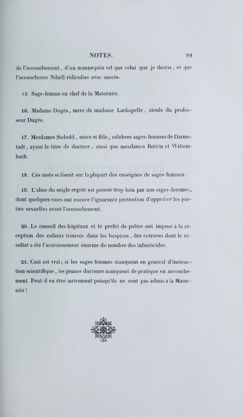 de l'accouchement, d'un mannequin tel que celui que je décris, et que l'accoucheuse Nihell ridiculisa avec succès. 15. Sage-femme en chef de la Maternité. 16. Madame Dugès, mère de madame Lachapelle , aïeule du profes- seur Dugès. 17. Mesdames Siebold, mèreetfiile, célèbres sages-femmes de Darms- tadt, ayant le titre de docteur, ainsi que mesdames Boivin et Wittem- bach. 18. Ces mots se lisent sur la plupart des enseignes de sages-femmes. 19. L*abus du seigle ergote est poussé trop loin par nos sages-femmes, dont quelques-unes ont encore l'ignorante prétention d'apprêter les par- ties sexuelles avant l'accouchement. 20. Le conseil des hôpitaux et le préfet de police ont impose à la ré- ception des enfants trouvés dans les hospices, des entraves dont le ré- sultat a été l'accroissement énorme du nombre des infanticides. 21. Ceci est vrai; si les sages-femmes manquent en général d'instruc- tion scientifique , les jeunes docteurs manquent de pratique en accouche- ment. Peut-il en être autrement puisqu'ils ne sont pas admis à la Mater- nité !