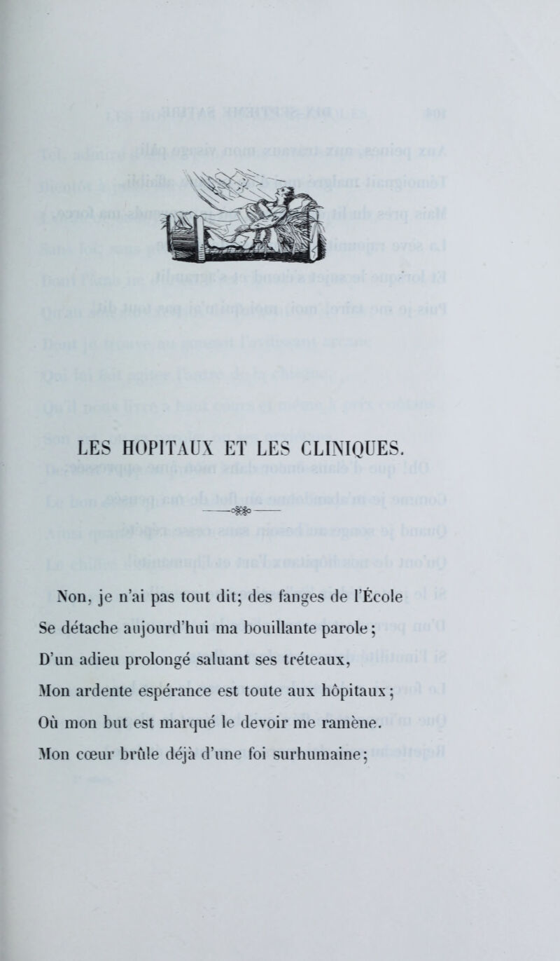 LES HOPITAUX ET LES CLINIQUES. —-m>— Non. je n'ai pas tout dit; des fanges de l'École Se détache aujourd'hui ma bouillante parole; D'un adieu prolongé saluant ses tréteaux, Mon ardente espérance est toute aux hôpitaux ; Où mon but est marqué le devoir me ramène. Mon cœur brûle déjà d'une foi surhumaine;