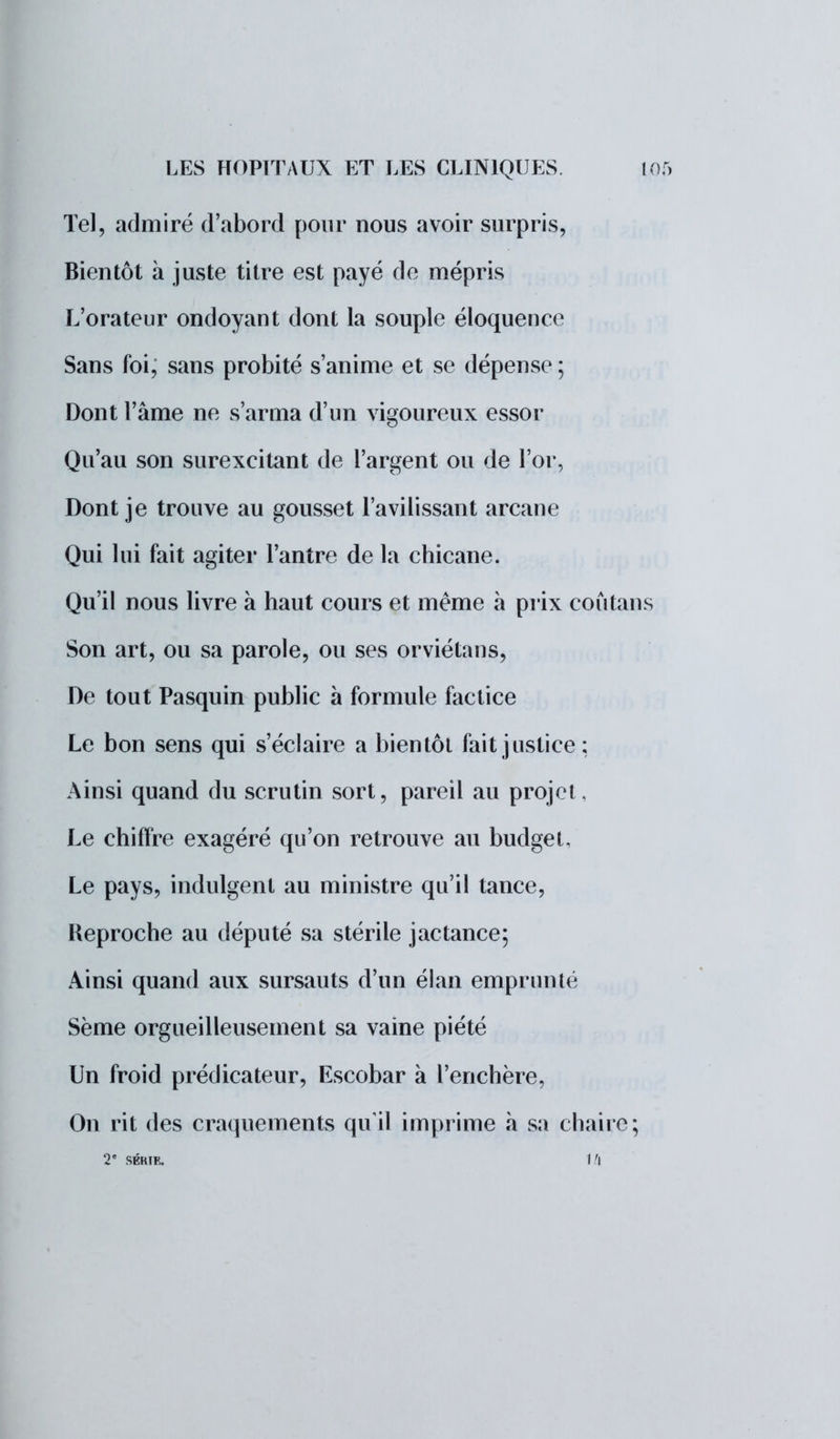 Tel, admiré d'abord pour nous avoir surpris, Bientôt à juste titre est payé de mépris L'orateur ondoyant dont la souple éloquence Sans foi, sans probité s'anime et se dépense ; Dont l'âme ne s'arma d'un vigoureux essor Qu'au son surexcitant de l'argent ou de l'or, Dont je trouve au gousset l'avilissant arcane Qui lui fait agiter l'antre de la chicane. Qu'il nous livre à haut cours et même à pr ix coùtans Son art, ou sa parole, ou ses orviétans, De tout Pasquin public à formule factice Le bon sens qui s'éclaire a bientôt fait justice: Ainsi quand du scrutin sort, pareil au projet, Le chiffre exagéré qu'on retrouve au budget. Le pays, indulgent au ministre qu'il tance, Reproche au député sa stérile jactance; Ainsi quand aux sursauts d'un élan emprunté Sème orgueilleusement sa vaine piété Un froid prédicateur, Escobar à l'enchère, On rit des craquements qu'il imprime a sa chaire; 2e SÉKTF» 1 'l