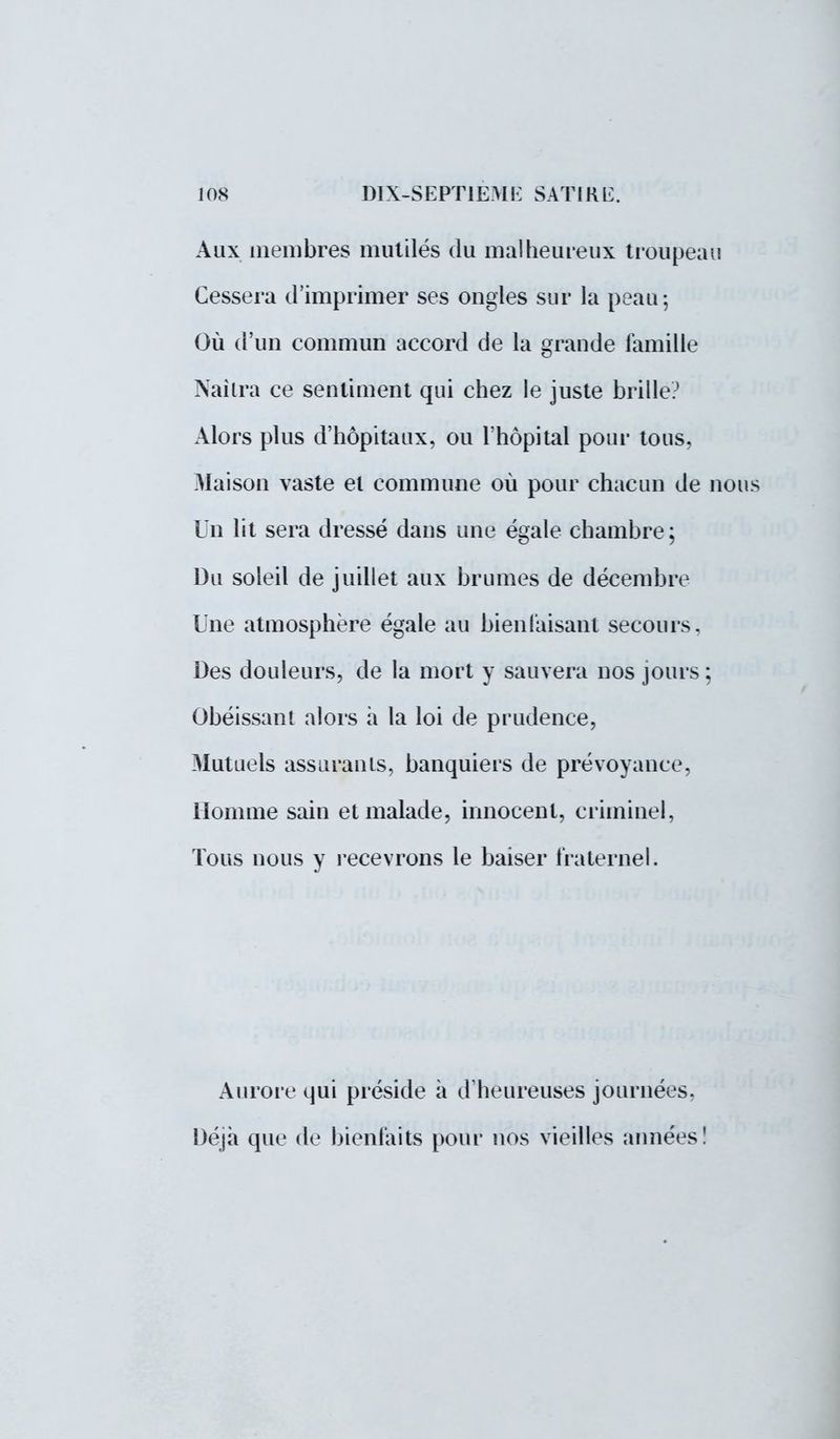 Aux membres mutilés du malheureux troupeau Cessera d'imprimer ses ongles sur la peau-, Où d'un commun accord de la grande famille Nailra ce sentiment qui chez le juste brille? Alors plus d'hôpitaux, ou l'hôpital pour tous, Maison vaste et commune où pour chacun de nous Un lit sera dressé dans une égale chambre ; Du soleil de juillet aux brumes de décembre Une atmosphère égale au bienfaisant secours. Des douleurs, de la mort y sauvera nos jours: Obéissant alors a la loi de prudence, Mutuels assurants, banquiers de prévoyance, Homme sain et malade, innocent, criminel, Tous nous y recevrons le baiser fraternel. Aurore qui préside à d'heureuses journées. Déjà que de bienfaits pour nos vieilles années!
