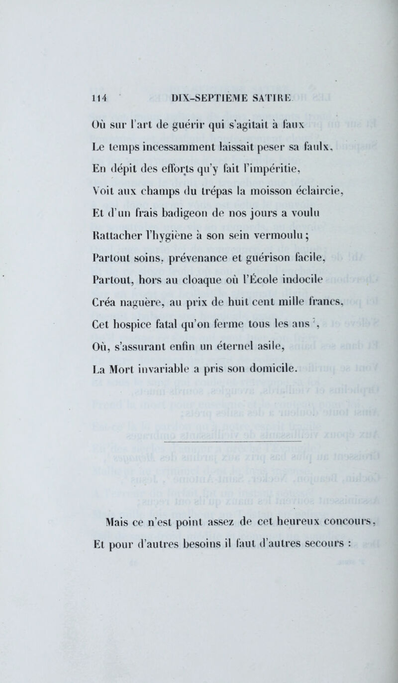 Où sur l'art de guérir qui s'agitait à faux Le temps incessamment laissait peser sa faulx, En dépit des efforts qu'y fait l'impéritie, Voit aux champs du trépas la moisson éclaircie, Et d'un frais badigeon de nos jours a voulu Rattacher l'hygiène à son sein vermoulu ; Partout soins, prévenance et guérison facile. Partout, hors au cloaque où l'École indocile Créa naguère, au prix de huit cent mille francs. Cet hospice fatal qu'on ferme tous les ans , Où, s'assurant enfin un éternel asile, La Mort invariable a pris son domicile. Mais ce n'est point assez de cet heureux concours. Et pour d'autres besoins il faut d'autres secours :