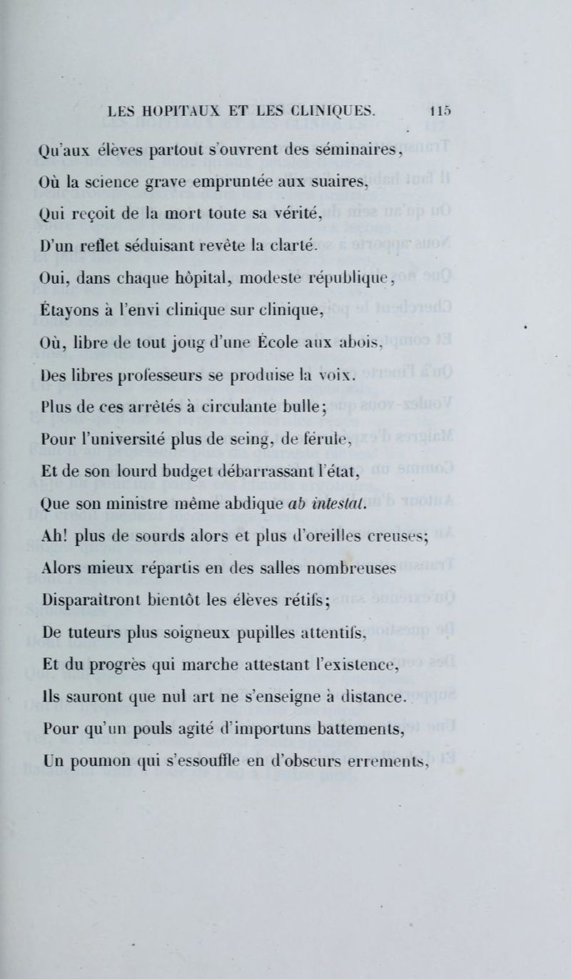 Qu'aux élevés partout s ouvrent des séminaire-. Où la science grave empruntée aux suaires. Qui reçoit de la mort toute sa vérité. D'un reflet séduisant revête la clarté. Oui. dans chaque hôpital, modeste république, Etayons a l'envi clinique sur clinique, Ou. libre de tout joug d'une Ecole aux abois, Des libres professeurs .se produise la \<>i\. Plus de ces arrêtes a circulante bulle; Pour l'université plus de sein^. de férule, Et de son lourd budget débarrassant L'état, Que son ministre même abdique ab intestat. Ah! plus de sourds alors et plus d'oreilles creuses; Alors mieux répartis en des salles nombreuses Disparaîtront bientôt les élevés rétifs; De tuteurs plus soigneux pupilles attentifs, Et du progrès qui marche attestant l'existence. Ils sauront que nul art ne s'enseigne a distance. Pour qu'un pouls agité d'importuns battements, Ln poumon qui s'essouffle en d'obscurs errements,