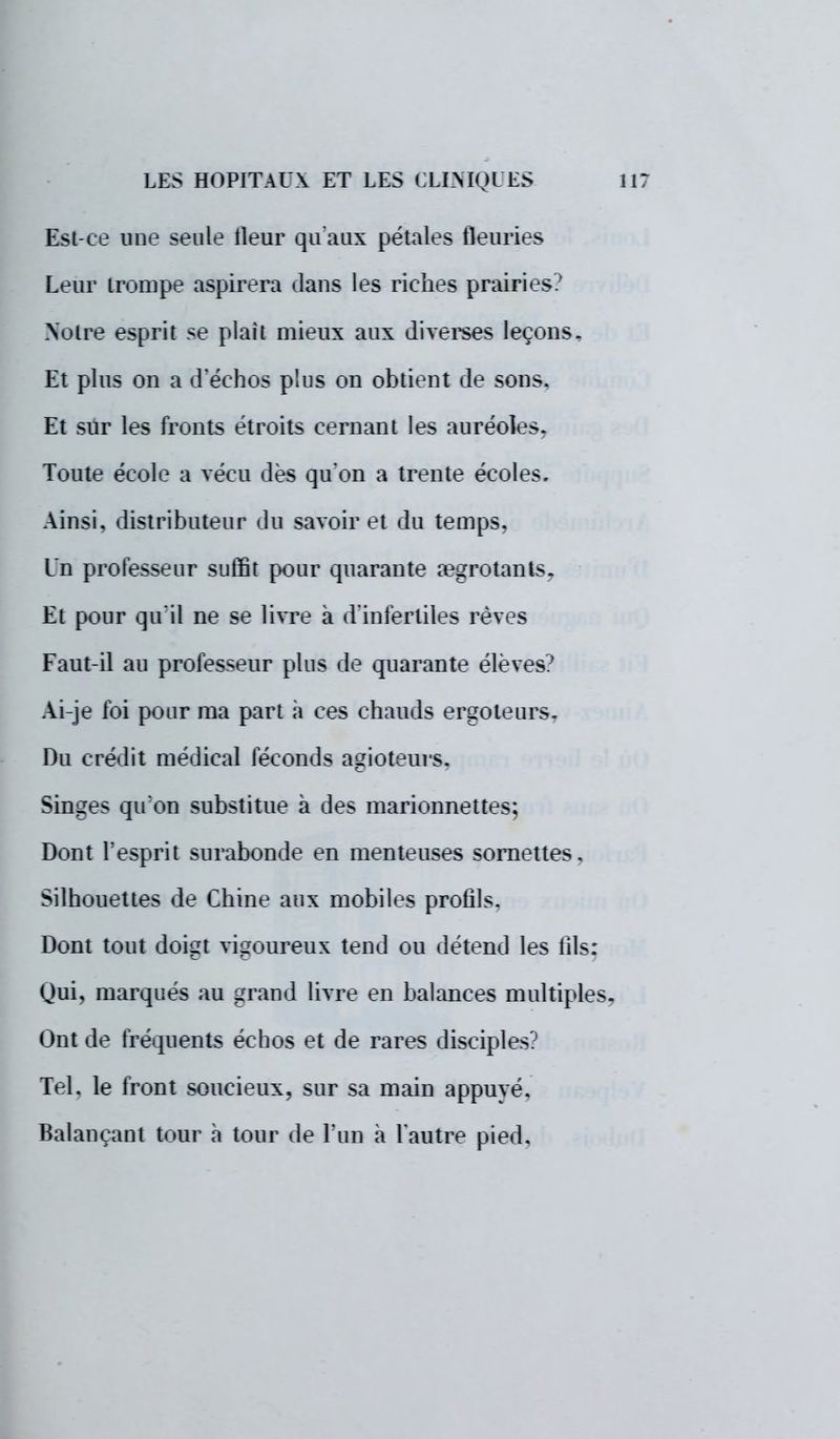 Est-ce me seule tleur qu'aux pétales fleuries Leur trompe aspirera dams les riches prairies? Noire esprit se plaît mieux aux diverses leçons, Et plus ou a d'échos plus on obtient de sons. Et sur les fronts étroits cernant les auréoles. Toute école a vécu dès qu'on a trente écoles. Ainsi, distributeur «lu savoir et du temps, Un professeur suffit pour quarante regrotants. Et pour qu'il ne se livre à d'infertiles rêves Faut-il au professeur plus de quarante élèves? Ai-je foi pour ma part a ces chauds ergoteurs. Du crédit médical féconds agioteurs. Singes qu'on substitue à des marionnettes; Dont l'esprit surabonde en menteuses sornettes. Silhouettes de Chine aux mobiles profils. Dont tout doigt vigoureux tend ou détend les fils: Qui, marqués au grand livre en balances multiples. Ont de fréquents échos et de rares disciples? Tel. le front soucieux, sur sa main appuyé. Balançant tour à tour de l'un à l'autre pied.