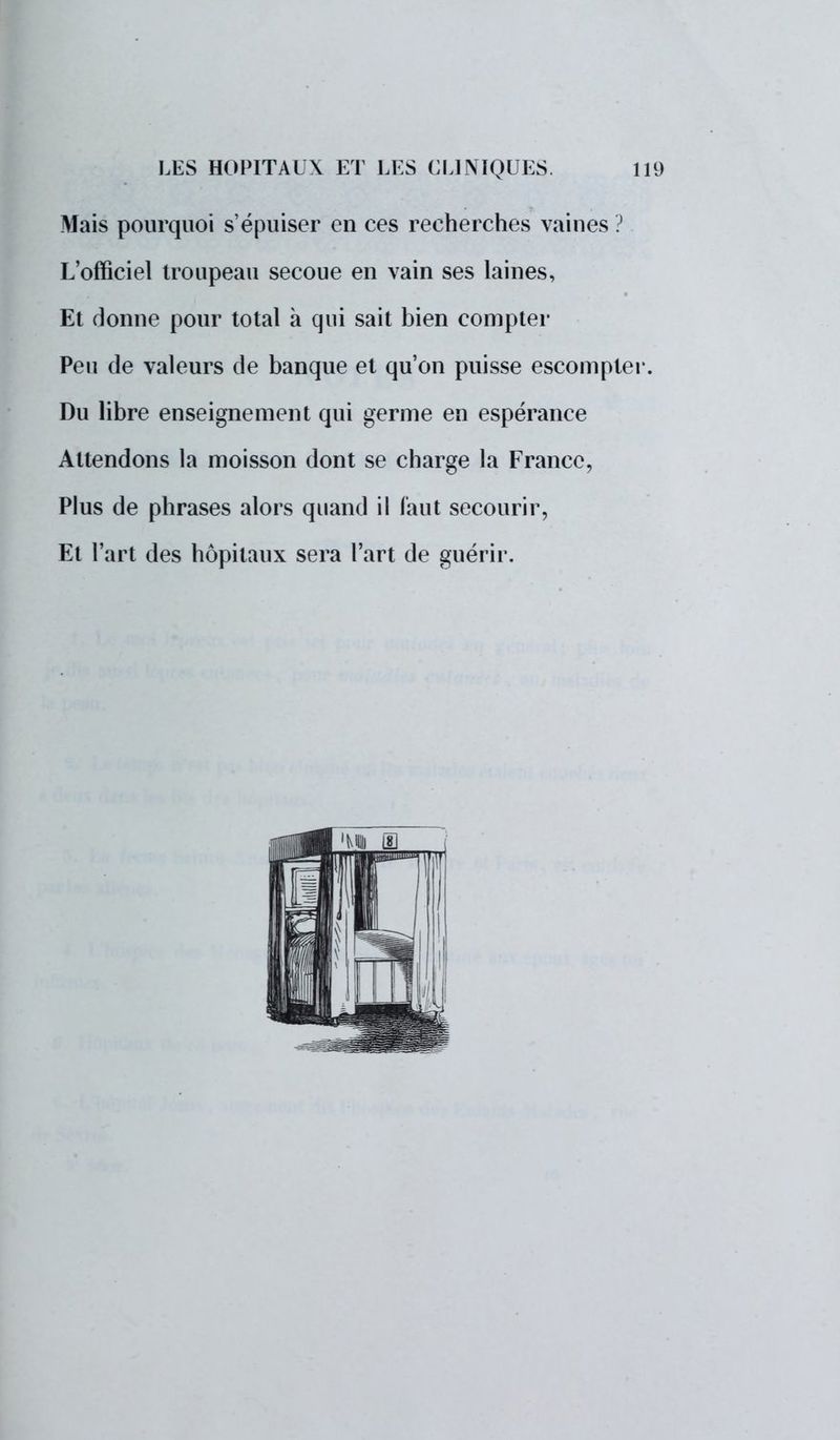 Mais pourquoi s'épuiser en ces recherches vaines ? L'officiel troupeau secoue en vain ses laines, Et donne pour total à qui sait bien compter Peu de valeurs de banque et qu'on puisse escompter. Du libre enseignement qui germe en espérance Attendons la moisson dont se charge la France, Plus de phrases alors quand il faut secourir, Et l'art des hôpitaux sera l'art de guérir.