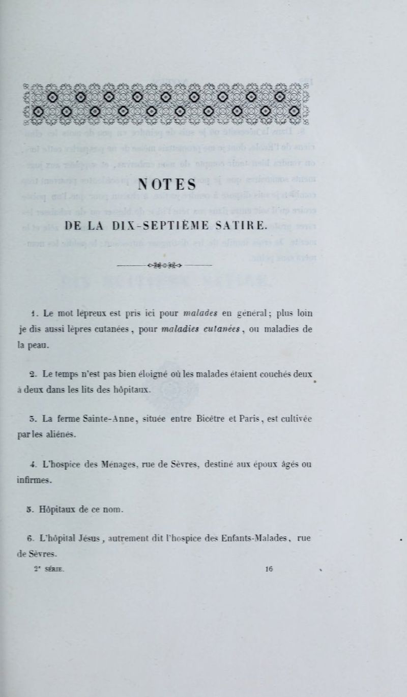 * s& £fe a& £& s& e&jeS: es jes î& sis £îs es *fcje& £& e& e&:- o © o o o o o o o îWtèM?M © © o © - O : o © ri W ^S? ^£ ^Sg^Q Çjï ^Sp ^$3^Ç£ ^£ W W ^ ^ NOTES 1Œ LA DIX SEPTIÈME SATIRE. 1. Le mot lépreux est pris ici pour malades eu gênerai; plus loin je dis aussi lèpres cutanées, pour maladies cutanées, ou maladies de la peau. -2. Le temps n'est pas bien éloigné où les malades étaient couches deux a deux dans les lits des hôpitaux. 5. La ferme Sainte-Anne, située entre Bicètre et Paris, est cultivée parles aliènes. 4 L'hospice des Ménages, me de Sèvres, destine aux époux âges ou infirmes. 3. Hôpitaux de ce nom. 6. L'hôpilal Jésus , autrement dit l'hospice des Enfants-Malades, rue de Sèvres. SÉRIE. 16
