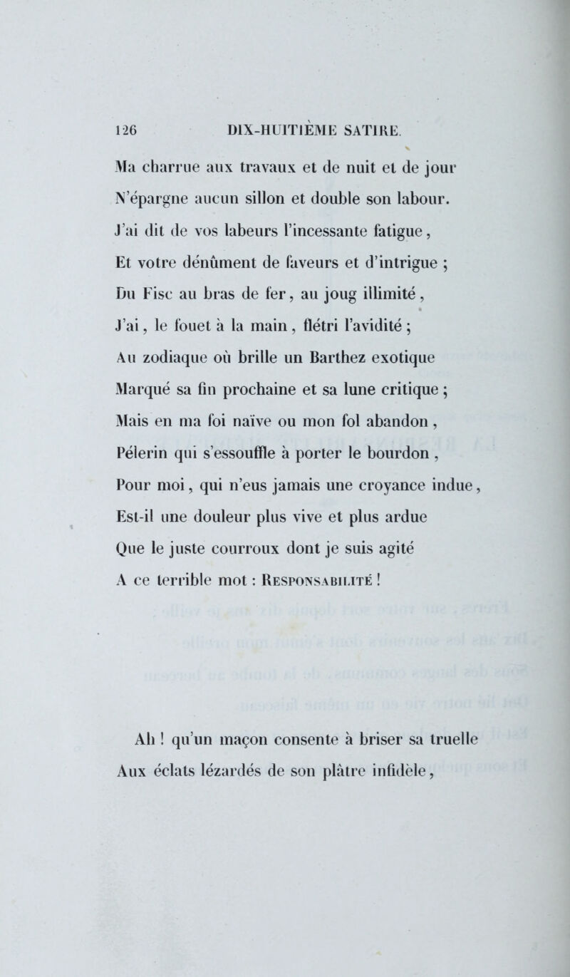Ma charrue aux travaux et de nuit et de jour N'épargne aucun sillon et double son labour. J'ai dit de vos labeurs l'incessante fatigue, Et votre dénûment de faveurs et d'intrigue ; Du Fisc au bras de fer, au joug illimité, J'ai ? le fouet à la main, flétri l'avidité ; Au zodiaque où brille un Barthez exotique Marqué sa fin prochaine et sa lune critique ; Mais en ma foi naïve ou mon fol abandon, Pèlerin qui s'essouffle à porter le bourdon, Pour moi, qui n'eus jamais une croyance indue, Est-il une douleur plus vive et plus ardue Que le juste courroux dont je suis agité A ce terrible mot : Responsabilité ! Ah ! qu'un maçon consente à briser sa truelle Aux éclats lézardés de son plâtre infidèle,