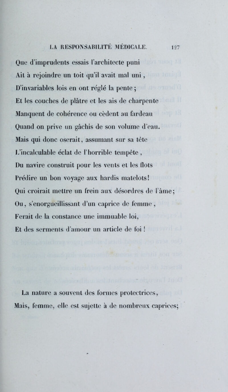 Que d'imprudents essais l'architecte puni Ait à rejoindre un toit qu'il avait mal uni , D'invariables lois en ont réglé la pente ; Et les couches de plâtre et les ais de charpente Manquent de cohérence ou cèdent au fardeau Quand on prive un gâchis de son volume d'eau. Mais qui donc oserait, assumant sur sa tête L'incalculable éclat de l'horrible tempête , Du navire construit pour les vents et les flots Prédire un bon voyage aux hardis matelots! Qui croirait mettre un frein aux désordres de l'âme; Ou, s'enorgueillissant d'un caprice de femme , Ferait de la constance une immuable loi, Et des serments d'amour un article de foi ! La nature a souvent des formes protectrices, Mais, femme, elle est sujette à de nombreux caprices;