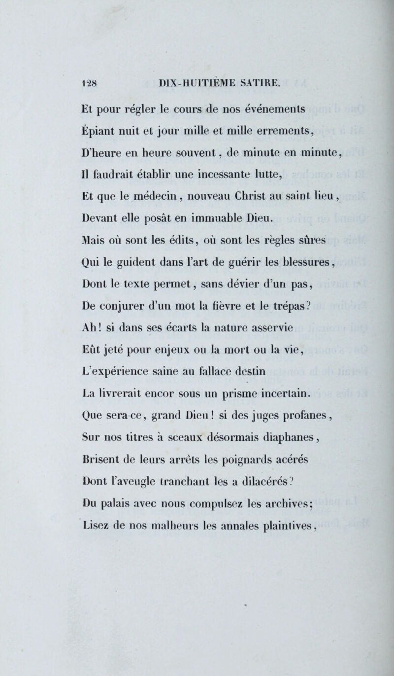 Et pour régler le cours de nos événements Épiant nuit et jour mille et mille errements, D'heure en heure souvent, de minute en minute, Il faudrait établir une incessante lutte, Et que le médecin, nouveau Christ au saint lieu, Devant elle posât en immuable Dieu. Mais où sont les édits, où sont les règles sûres Qui le guident dans l'art de guérir les blessures, Dont le texte permet, sans dévier d'un pas, De conjurer d'un mot la fièvre et le trépas? Ah ! si dans ses écarts la nature asservie Eût jeté pour enjeux ou la mort ou la vie, L'expérience saine au fallace destin La livrerait encor sous un prisme incertain. Que sera ce, grand Dieu ! si des juges profanes , Sur nos titres à sceaux désormais diaphanes, Brisent de leurs arrêts les poignards acérés Dont l'aveugle tranchant les a dilacérés? Du palais avec nous compulsez les archives; Lisez de nos malheurs les annales plaintives,