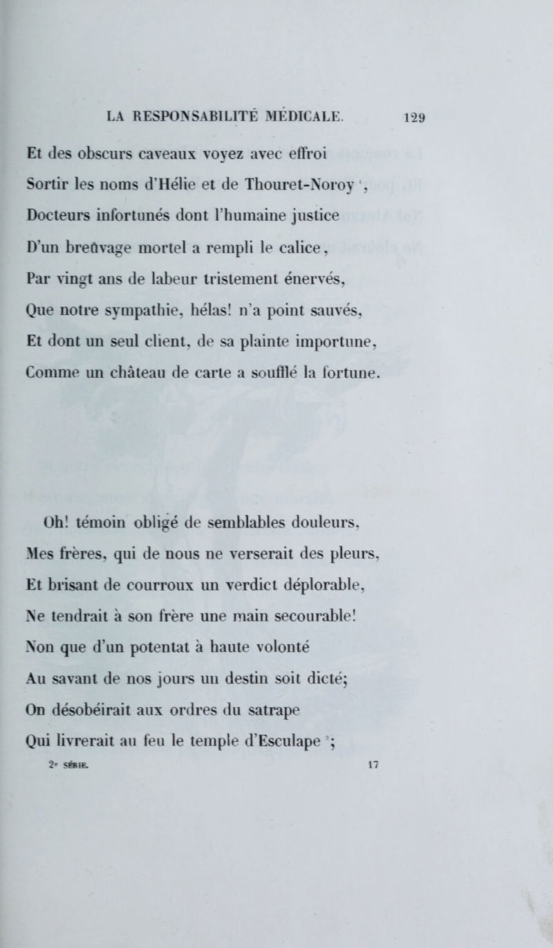 Et des obscurs caveaux voyez avec efïroi Sortir les noms d'Hélie et de Thouret-Noroy . Docteurs infortunés dont l'humaine justice D'un breuvage mortel a rempli le calice, Par vingt ans de labeur tristement énervés, Que notre sympathie, hélas! n'a point sauvés. Et dont un seul client, de sa plainte importune, Comme un château de carte a soufflé la fortune. Oh! témoin obligé de semblables douleurs. Mes frères, qui de nous ne verserait des pleurs. Et brisant de courroux un verdict déplorable, Ne tendrait à son frère une main secourable! Non que d'un potentat à haute volonté Au savant de nos jours un destin soit dicte; On désobéirait aux ordres du satrape Qui livrerait au feu le temple d'Esculape ; 2* SÉRIE. 17