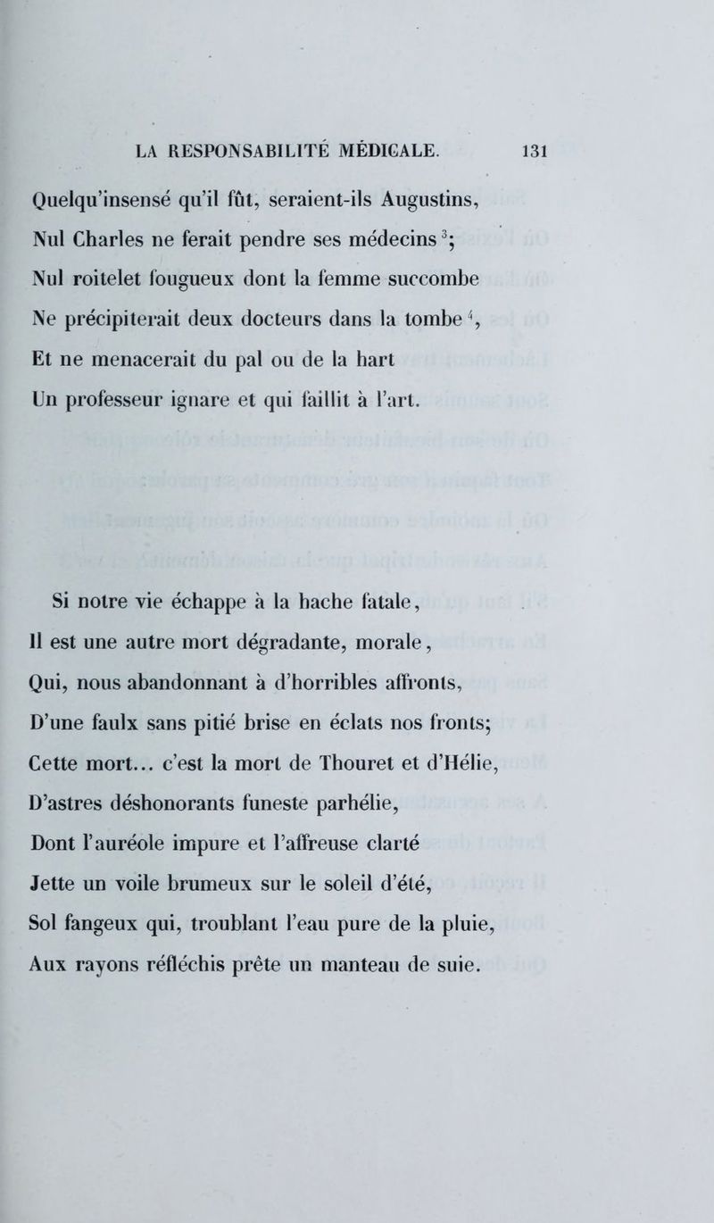Quelqu'insensé qu'il fût, seraient-ils Augustins, Nul Charles ne ferait pendre ses médecins3; Nul roitelet fougueux dont la femme succombe Ne précipiterait deux docteurs dans la tombe4, Et ne menacerait du pal ou de la hart Un professeur ignare et qui faillit à l'art. Si notre vie échappe à la hache fatale, 11 est une autre mort dégradante, morale, Qui, nous abandonnant à d'horribles affronts, D'une faulx sans pitié brise en éclats nos fronts; Cette mort... c'est la mort de Thouret et d'Hélie, D'astres déshonorants funeste parhélie, Dont l'auréole impure et l'affreuse clarté Jette un voile brumeux sur le soleil d'été, Sol fangeux qui, troublant l'eau pure de la pluie, Aux rayons réfléchis prête un manteau de suie.