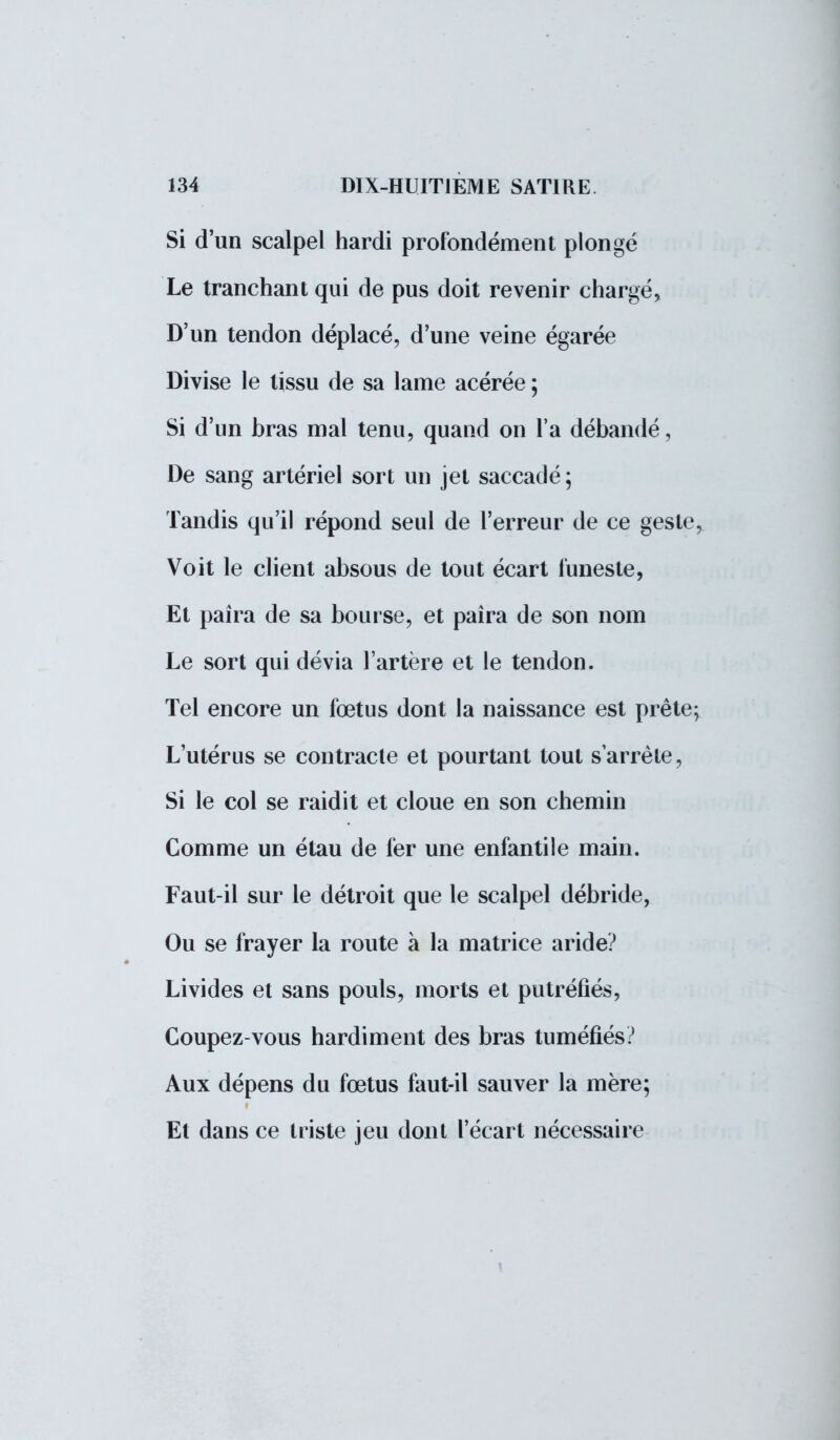 Si d'un scalpel hardi profondément plongé Le tranchant qui de pus doit revenir chargé, D'un tendon déplacé, d'une veine égarée Divise le tissu de sa lame acérée ; Si d'un bras mal tenu, quand on l'a débandé, De sang artériel sort un jet saccadé ; Tandis qu'il répond seul de l'erreur de ce geste, Voit le client absous de tout écart funeste, Et paîra de sa bourse, et paîra de son nom Le sort qui dévia l'artère et le tendon. Tel encore un fœtus dont la naissance est prête; L'utérus se contracte et pourtant tout s'arrête, Si le col se raidit et cloue en son chemin Comme un étau de fer une enfantile main. Faut-il sur le détroit que le scalpel débride, Ou se frayer la route à la matrice aride? Livides et sans pouls, morts et putréfiés, Coupez-vous hardiment des bras tuméfiés? Aux dépens du fœtus faut-il sauver la mère; Et dans ce triste jeu dont l'écart nécessaire