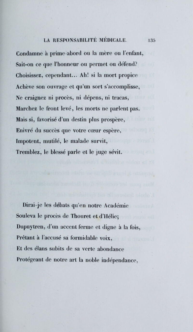 Condamne à prime abord ou la mère ou l'enfant, Sait-on ce que l'honneur ou permet ou défend? Choisissez, cependant... Ah! si la mort propice Achève son ouvrage et qu'un sort s'accomplisse, Ne craignez ni procès, ni dépens, ni tracas, Marchez le front levé, les morts ne parlent pas. Mais si, favorisé d'un destin plus prospère, Enivré du succès que votre cœur espère, Impotent, mutilé, le malade survit, Tremblez, le blessé parle et le juge sévit. Dirai-je les débats qu'en notre Académie Souleva le procès de Thouret et d'Hélie; Dupuytren, d'un accent ferme et digne à la fois, Prêtant à l'accusé sa formidable voix, Et des élans subits de sa verte abondance Protégeant de notre art la noble indépendance,