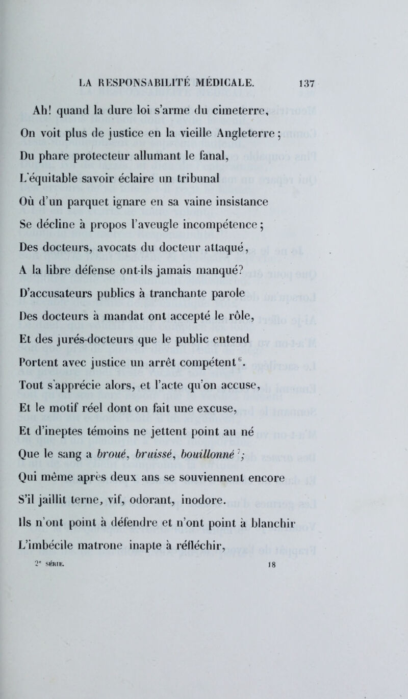 Ah! quand la dure loi s'arme du cimeterre, On voit plus de justice en la vieille Angleterre ; Du phare protecteur allumant le fanal, L équitable savoir éclaire un tribunal Où d'un parquet ignare en sa vaine insistance Se décline à propos l'aveugle incompétence ; Des docteurs, avocats du docteur attaqué, A la libre défense ont-ils jamais manqué? D'accusateurs publics à tranchante parole Des docteurs à mandat ont accepté le rôle, Et des jurés-docteurs que le public entend Portent avec justice un arrêt compétente Tout s'apprécie alors, et l'acte qu'on accuse, Et le motif réel dont on fait une excuse, Et d'ineptes témoins ne jettent point au né Que le sang a broué, brtiissé, bouillonné 1 ; Qui même après deux ans se souviennent encore S'il jaillit terne, vif, odorant, inodore. Ils n'ont point à défendre et n'ont point à blanchir L'imbécile matrone inapte à réfléchir, 2e SÉRIE. 18