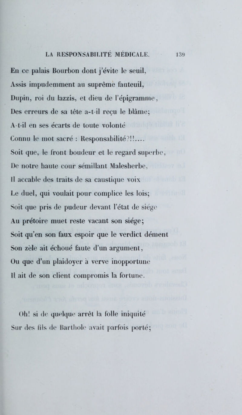 En ce palais Bourbon dont j'évite le seuil, Assis impudemment au suprême fauteuil, Dupin, roi du lazzis, et dieu de l'épigramme, Des erreurs de sa tète a-t-il reçu le blâme; A-t-il en ses écarts de toute volonté Connu le mot sacré : Responsabilité?!!.... Soit que, le front boudeur et le regard superbe, De notre haute cour sémillant Malesherbe, Il accable des traits de sa caustique voix Le duel, qui voulait pour complice les lois; Soit que pris de pudeur devant l'état de siège Au prétoire muet reste vacant son siège; Soit qu'en son faux espoir que le verdict dément Son zèle ait échoué faute d'un argument, Ou que d'un plaidoyer à verve inopportune Il ait de son client compromis la fortune. Oh! si de quelque arrêt la folle iniquité Sur des (ils de Barthole avait parfois [>orté;