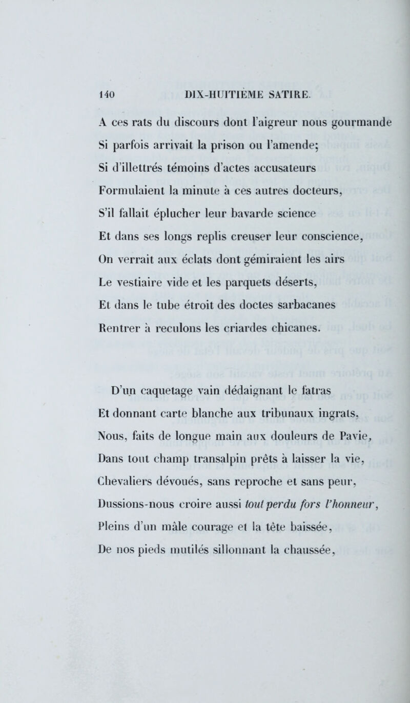 A ces rats du discours dont l'aigreur nous gourmande Si parfois arrivait la prison ou l'amende; Si d'illettrés témoins d'actes accusateurs Formulaient la minute à ces autres docteurs, S'il fallait éplucher leur bavarde science Et dans ses longs replis creuser leur conscience, On verrait aux éclats dont gémiraient les airs Le vestiaire vide et les parquets déserts, Et dans le tube étroit des doctes sarbacanes Rentrer à reculons les criardes chicanes. D'un caquetage vain dédaignant le fatras Et donnant carte blanche aux tribunaux ingrats. Nous, faits de longue main aux douleurs de Pavie, Dans tout champ transalpin prêts à laisser la vie, Chevaliers dévoués, sans reproche et sans peur. Dussions-nous croire aussi tout perdu fors l'honneur, Pleins d'un mâle courage et la tète baissée, De nos pieds mutilés sillonnant la chaussée,