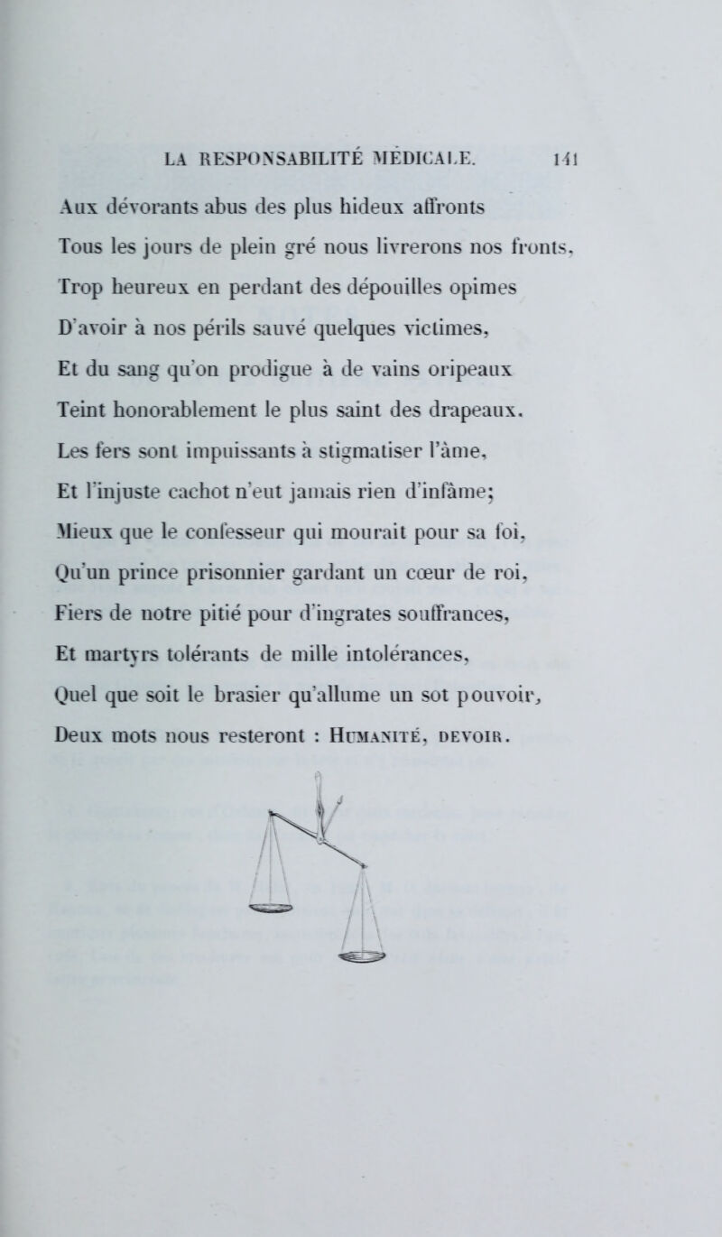 Alix dévorants abus -les plus hideux affronts Tous les jours de plein gré nous livrerons nos fronts. Trop heureux en perdant des dépouilles opimes D'avoir a nos périls suive quelques victimes, Et du san.- qu'on prodigue à de vains oripeaux Teint honorablement le plus saint des drapeaux. Les fers sonl impuissants a stigmatiser l'âme, Et l'injuste cachot n'eut jamais rien d'infâme; Mieux que le eonfesseur qui mourait pour sa loi. Qu'un prince prisonnier gardant un cœur de roi. Fiers de notre pitié pour d'ingrates souffrances. Et martyrs tolérants de mille intolérances. Quel que soit le brasier qu'allume un sot pouvoir, Deux mots nous resteront : Humanité, devoir.