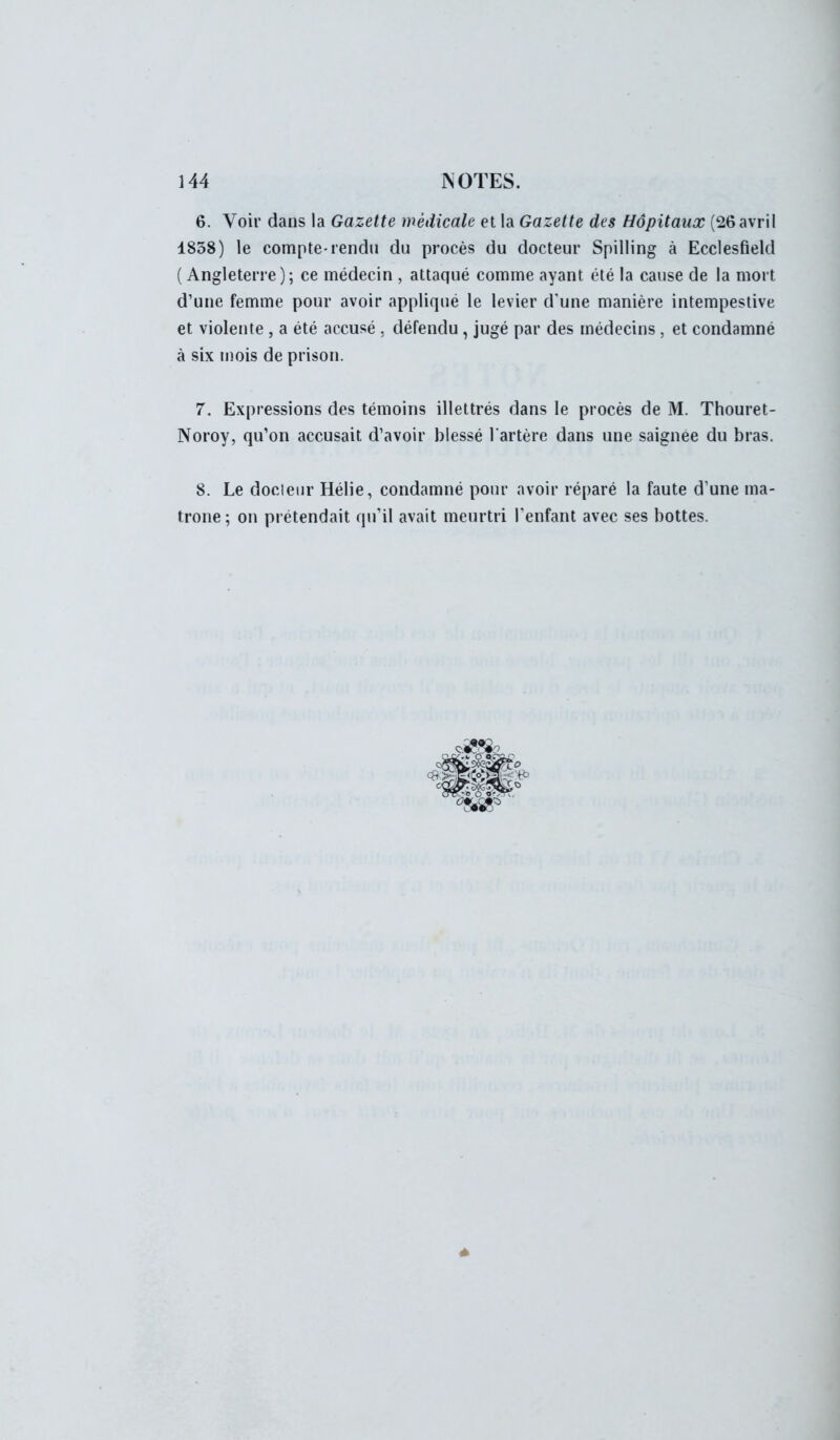 6. Voir dans la Gazette médicale et la Gazette des Hôpitaux (26 avril 1858) le compte-rendu du procès du docteur Spilling à Ecclesfield ( Angleterre); ce médecin , attaqué comme ayant été la cause de la mort d'une femme pour avoir appliqué le levier d'une manière intempestive et violente , a été accusé , défendu, jugé par des médecins, et condamné à six mois de prison. 7. Expressions des témoins illettrés dans le procès de M. Thouret- Noroy, qu'on accusait d'avoir blessé l'artère dans une saignée du bras. 8. Le docleur Hélie, condamné pour avoir réparé la faute d'une ma- trone; on prétendait qu'il avait meurtri l'enfant avec ses bottes.