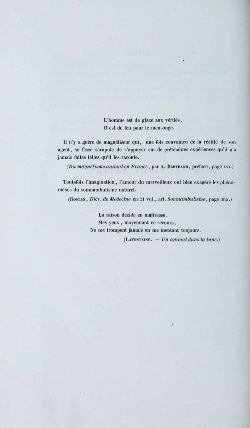 L'homme est de glace aux vérités, Il est de feu pour le mensonge. Il n'y a guère de magnétiseur qui, une fois convaincu de la réalité de son agent, se fasse scrupule de s'appuyer sur de prétendues expériences qu'il n'a jamais faites telles qu'il les raconte. (Du magnétisme animal en France, par A. Bertrand, préface, page xvi.) Toutefois l'imagination, l'amour du merveilleux ont bien exagéré les phéno- mènes du somnambulisme naturel. (Rostan, Dict. de Médecine en 21 vol., art. Somnambulisme, page 365.) La raison décide en maîtresse. Mes yeux, moyennant ce secours, Ne me trompent jamais en me mentant toujours. (Lafontaine. — Un animal dans la lune.) *