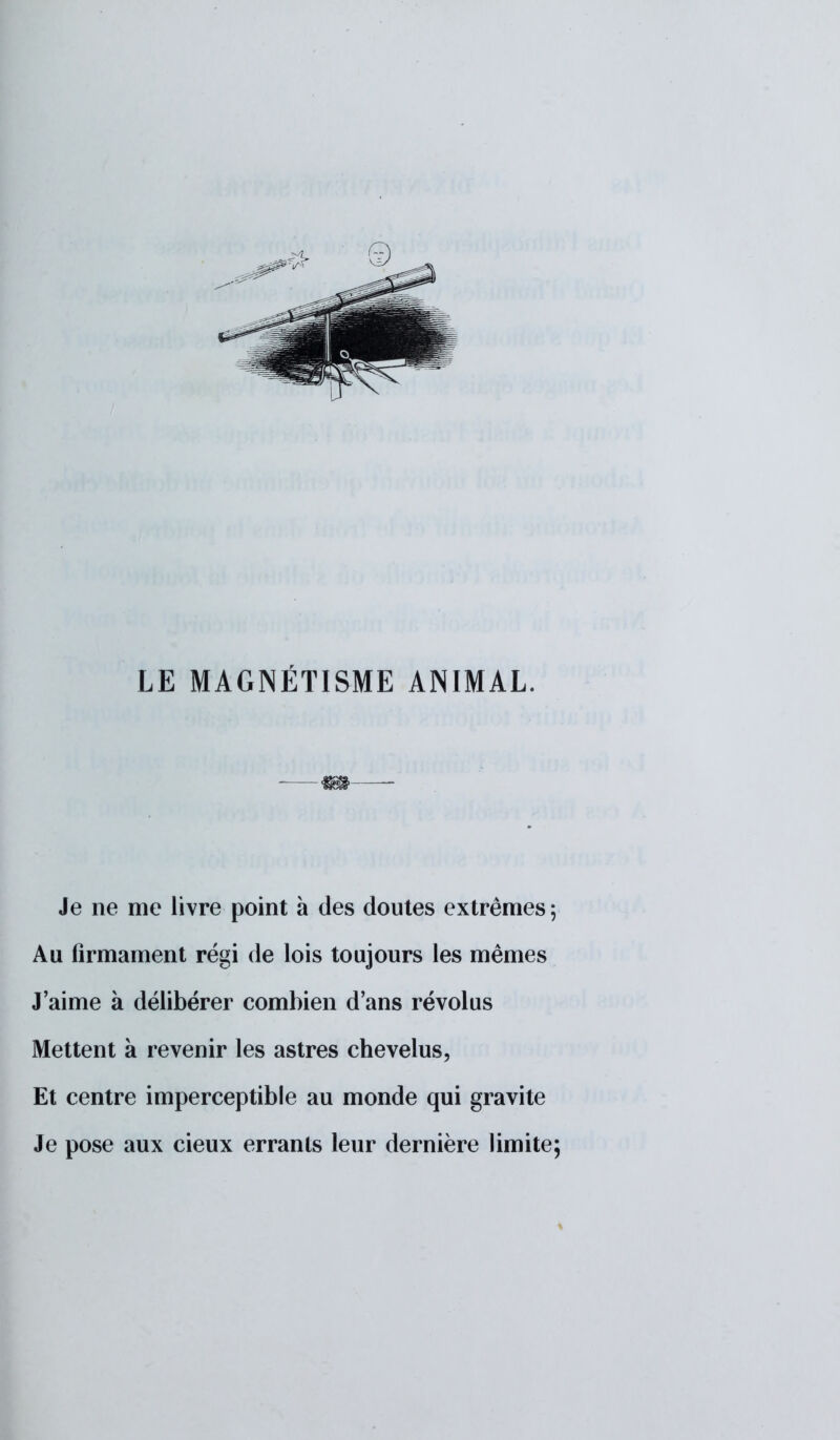 LE MAGNÉTISME ANIMAL. & Je ne me livre point à des doutes extrêmes ; Au firmament régi de lois toujours les mêmes J'aime à délibérer combien d'ans révolus Mettent à revenir les astres chevelus, Et centre imperceptible au monde qui gravite Je pose aux cieux errants leur dernière limite;