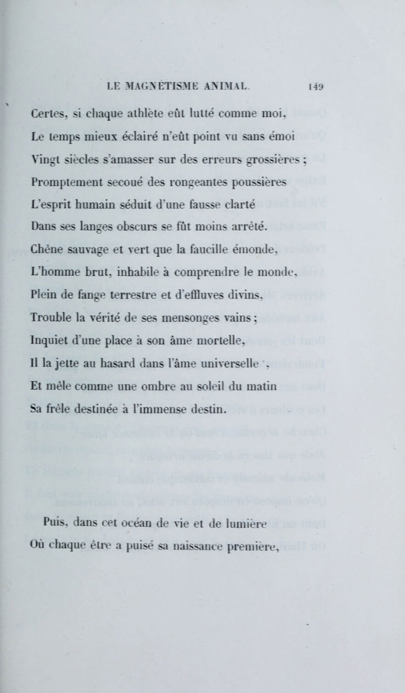 Certes, si chaque athlète eût lutté comme moi. Le lemps mieux éclairé n'eut point vu sans émoi Vingt siècles s'amasser sur 'les erreur.- grossière Promptement secoué des rongeantes poussières L'esprit humain séduit d'une fausse clarté Dans ses langes obscurs se lût moins arrêté. Chêne sauvage et vert que la faucille émonde. L'homme brut, inhabile a comprendre le monde Plein de lange terrestre et d'effluves divins. Trouble la vérité de ses mensonges vains : Inquiet d'une place a son àme mortelle. Il la jette au hasard dans l ame universelle . Et mêle comme une ombre au soleil du matin Sa frêle destinée a l'immense destin. Puis, dans cet océan de vie et de lumière Où chaque être a puise sa naissanee première.