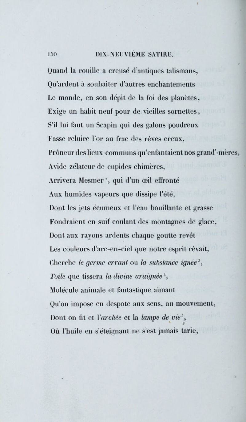 I 150 DIX-NEUVIEME SATIRE. Quand la rouille a creusé d'antiques talismans, Qu'ardent à souhaiter d'autres enchantements Le monde, en son dépit de la foi des planètes, Exige un habit neuf pour de vieilles sornettes, S'il lui faut un Scapin qui des galons poudreux Fasse reluire l'or au frac des rêves creux, Prôneur des lieux-communs qu'enfantaient nos grand'-mères, Avide zélateur de cupides chimères, Arrivera Mesmer2, qui d'un œil effronté Aux humides vapeurs que dissipe l'été, Dont les jets écumeux et l'eau bouillante et grasse Fondraient en suif coulant des montagnes de glace, Dont aux rayons ardents chaque goutte revêt Les couleurs d'arc-en-ciel que notre esprit rêvait, Cherche le germe errant ou la substance ignée3, Toile que tissera la divine araignée4, Molécule animale et fantastique aimant Qu'on impose en despote aux sens, au mouvement, Dont on fit et Yarchée et la lampe de vieb, Où l'huile en s éteignant ne s'est jamais tarie,