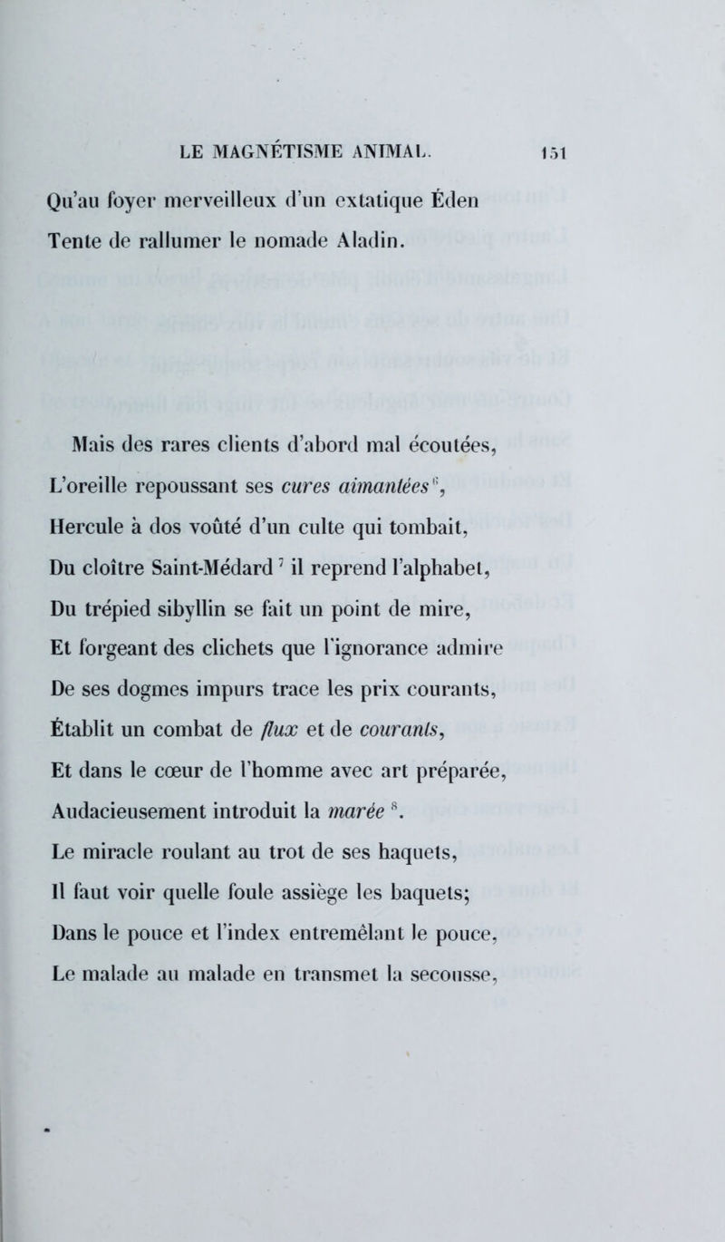 Qu'au foyer merveilleux d'un extatique Éden Tente de rallumer le nomade Aladin. Mais des rares clients d'abord mal écoutées, L'oreille repoussant ses cures aimantées'1, Hercule à dos voûté d'un culte qui tombait, Du cloître Saint-Médard1 il reprend l'alphabet, Du trépied sibyllin se fait un point de mire, Et forgeant des clichéts que l'ignorance admire De ses dogmes impurs trace les prix courants, Établit un combat de flux et de courants, Et dans le cœur de l'homme avec art préparée, Audacieusement introduit la marée 8. Le miracle roulant au trot de ses haquets, Il faut voir quelle foule assiège les baquets; Dans le pouce et l'index entremêlant le pouce, Le malade au malade en transmet la secousse,