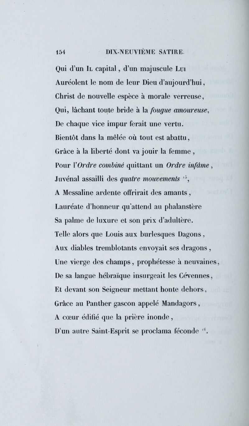 Qui d'un II capital, d'un majuscule Lui Auréolent le nom de leur Dieu d'aujourd'hui, Christ de nouvelle espèce à morale verreuse, Qui, lâchant toute bride à la fougue amoureuse, De chaque vice impur ferait une vertu. Bientôt dans la mêlée où tout est abattu, Grâce à la liberté dont va jouir la femme , Pour Y Ordre combiné quittant un Ordre infâme, Juvénal assailli des quatre mouvements r% A Messaline ardente offrirait des amants, Lauréate d'honneur quattend au phalanstère Sa palme de luxure et son prix d'adultère. Telle alors que Louis aux burlesques Dagons, Aux diables tremblotants envoyait ses dragons , Une vierge des champs, prophétesse à neuvaines, De sa langue hébraïque insurgeait les Cévennes, Et devant son Seigneur mettant honte dehors, Grâce au Panther gascon appelé Mandagors, A cœur édifié que la prière inonde, D'un autre Saint-Esprit se proclama féconde |G.