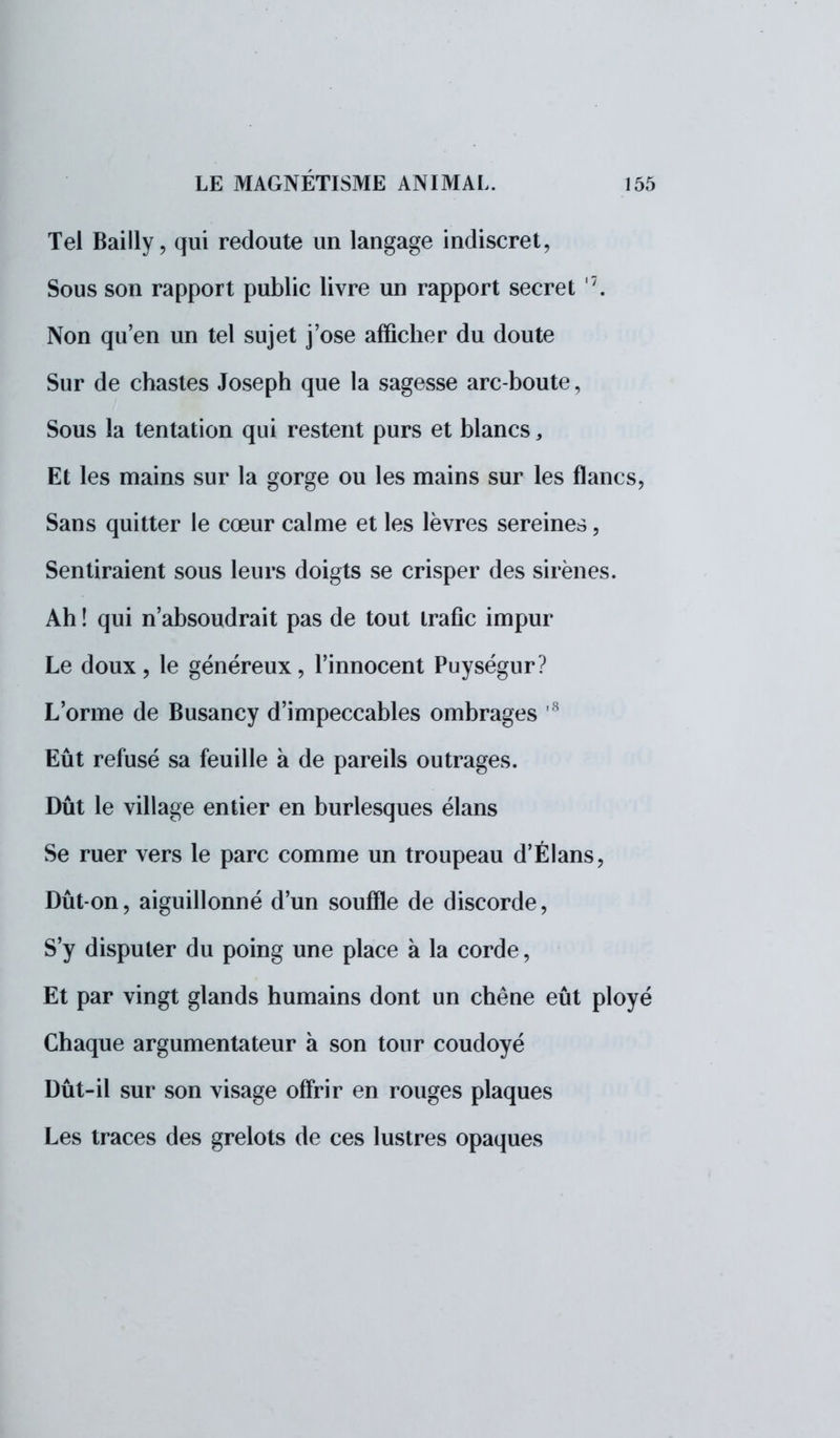 Tel Bailly, qui redoute un langage indiscret, Sous son rapport public livre un rapport secret '7. Non qu'en un tel sujet j'ose afficher du doute Sur de chastes Joseph que la sagesse arc-boute, Sous la tentation qui restent purs et blancs, Et les mains sur la gorge ou les mains sur les flancs, Sans quitter le cœur calme et les lèvres sereines, Sentiraient sous leurs doigts se crisper des sirènes. Ah ! qui n'absoudrait pas de tout trafic impur Le doux, le généreux, l'innocent Puységur? L'orme de Busancy d'impeccables ombrages H Eût refusé sa feuille à de pareils outrages. Dût le village entier en burlesques élans Se ruer vers le parc comme un troupeau d'Élans, Dût-on, aiguillonné d'un souffle de discorde, S'y disputer du poing une place à la corde, Et par vingt glands humains dont un chêne eût ployé Chaque argumentateur à son tour coudoyé Dût-il sur son visage offrir en rouges plaques Les traces des grelots de ces lustres opaques