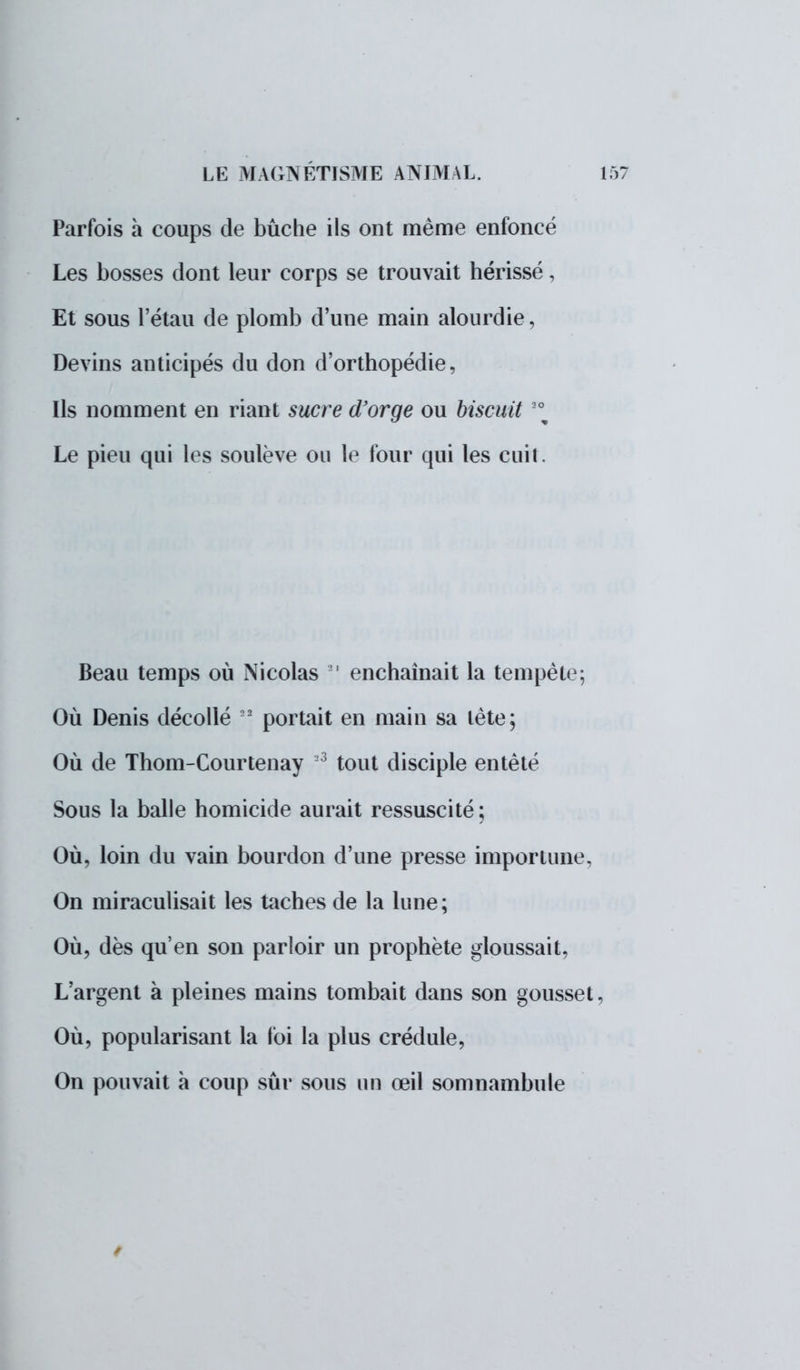 Parfois a coups de bûche ils ont même enfoncé Les bosses dont leur corps se trouvait hérissé, Et sous l'étau de plomb d'une main alourdie, Devins anticipés du don d'orthopédie, Ils nomment en riant sucre d'orge ou biscuit 2\ Le pieu qui les soulève ou le four qui les cuit. Beau temps où Nicolas 81 enchaînait la tempête; Où Denis décollé 2 portait en main sa tète; Où de Thom-Courtenay 3 tout disciple entêté Sous la balle homicide aurait ressuscité; Où, loin du vain bourdon d'une presse importune, On miraculisait les taches de la lune; Où, dès qu'en son parloir un prophète gloussait, L'argent à pleines mains tombait dans son gousset, Où, popularisant la loi la plus crédule, On pouvait à coup sûr sous un œil somnambule