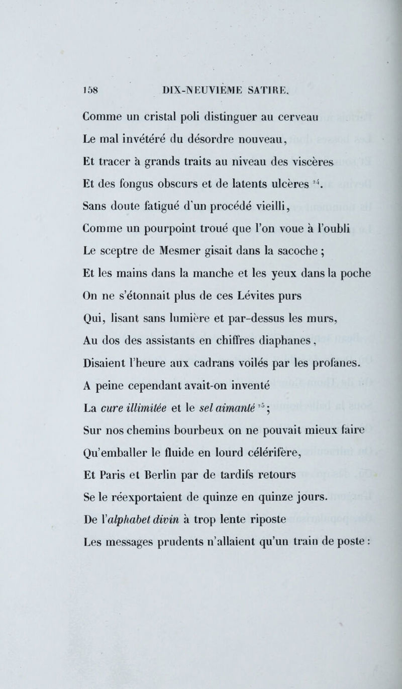 Comme un cristal poli distinguer au cerveau Le mal invétéré du désordre nouveau, Et tracer à grands traits au niveau des viscères Et des fongus obscurs et de latents ulcères 4. Sans doute fatigué d'un procédé vieilli, Comme un pourpoint troué que l'on voue à l'oubli Le sceptre de Mesmer gisait dans la sacoche ; Et les mains dans la manche et les yeux dans la poche On ne s'étonnait plus de ces Lévites purs Qui, lisant sans lumière et par-dessus les murs, Au dos des assistants en chiffres diaphanes, Disaient l'heure aux cadrans voilés par les profanes. A peine cependant avait-on inventé La cure illimitée et le sel aimanté25 ; Sur nos chemins bourbeux on ne pouvait mieux faire Qu'emballer le fluide en lourd célérifère, Et Paris et Berlin par de tardifs retours Se le réexportaient de quinze en quinze jours. De Xalphabet divin à trop lente riposte Les messages prudents n'allaient qu'un train de poste :
