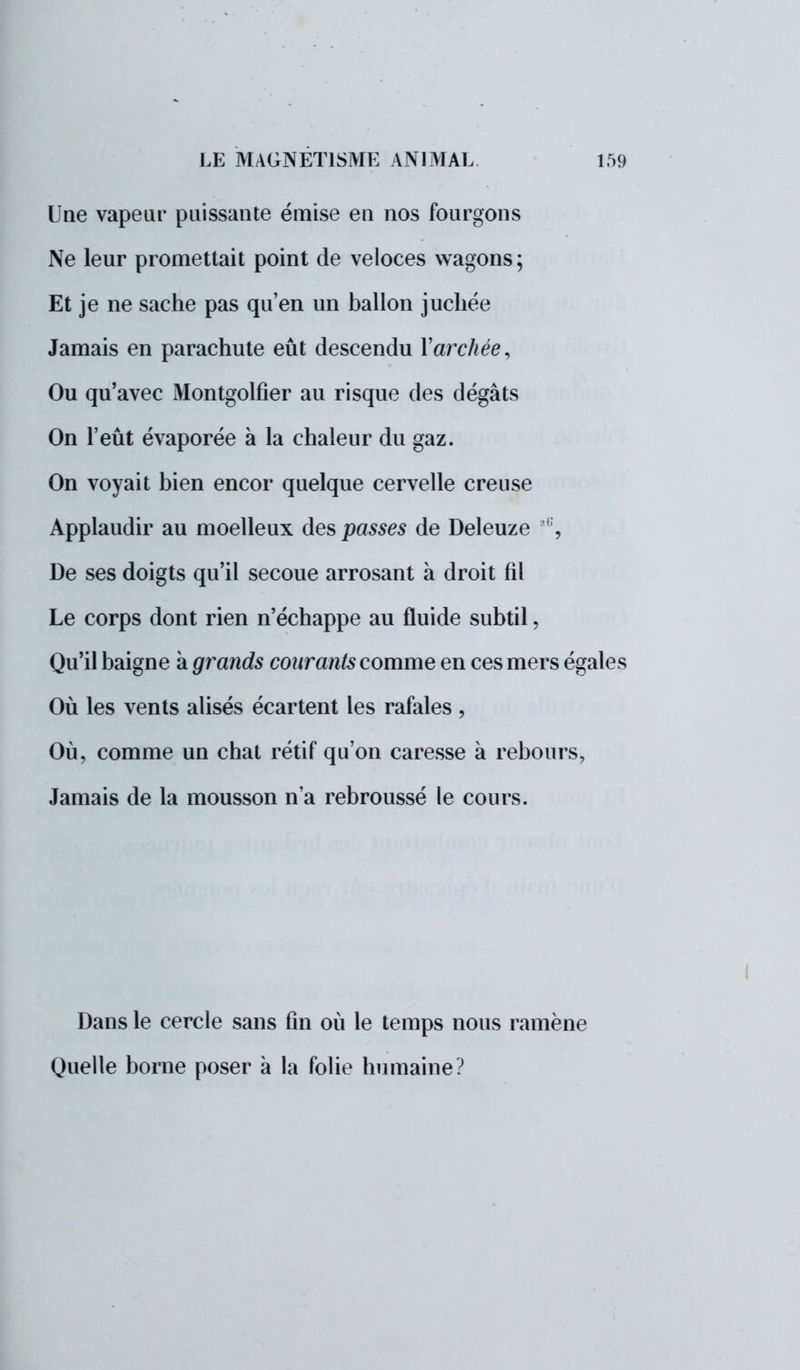 Une vapeur puissante émise en nos fourgons Ne leur promettait point de veloces wagons; Et je ne sache pas qu'en un ballon juchée Jamais en parachute eût descendu Varchée, Ou qu'avec Montgolfier au risque des dégâts On l'eût évaporée à la chaleur du gaz. On voyait bien encor quelque cervelle creuse Applaudir au moelleux des passes de Deleuze ' , De ses doigts qu'il secoue arrosant à droit fil Le corps dont rien n'échappe au fluide subtil, Qu'il baigne à grands courants comme en ces mers égales Où les vents alisés écartent les rafales , Où, comme un chat rétif qu'on caresse à rebours, Jamais de la mousson n'a rebroussé le cours. Dans le cercle sans fin où le temps nous ramène Quelle borne poser à la folie humaine? I