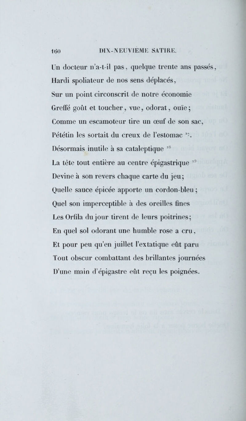 Un docteur n'a-t-il pas, quelque trente ans passés, Hardi spoliateur de nos sens déplacés, Sur un point circonscrit de notre économie Greffé goût et toucher, vue, odorat, ouïe ; Comme un escamoteur tire un œuf de son sac, Pététin les sortait du creux de l'estomac 37. Désormais inutile à sa cataleptique 28 La tète tout entière au centre épigastrique 29 Devine à son revers chaque carte du jeu; Quelle sauce épicée apporte un cordon-bleu ; Quel son imperceptible à des oreilles fines Les Orfila du jour tirent de leurs poitrines; En quel sol odorant une humble rose a cru, Et pour peu qu'en juillet l'extatique eût paru Tout obscur combattant des brillantes journées D'une main d'épigastre eût reçu les poignées.