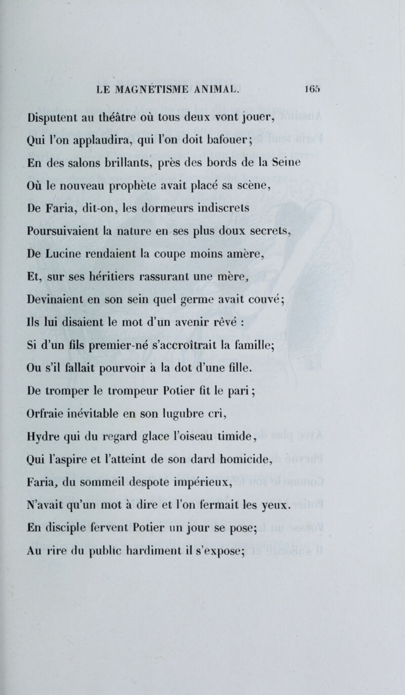 Disputent au théâtre où tous deux vont jouer, Qui l'on applaudira, qui l'on doit bafouer; En des salons brillants, près des bords de la Sei Où le nouveau prophète avait placé sa scène, De Faria, dit-on, les dormeurs indiscrets Poursuivaient la nature en ses plus doux secrets De Lucine rendaient la coupe moins amère, Et, sur ses héritiers rassurant une mère, Devinaient en son sein quel germe avait couvé; Ils lui disaient le mot d'un avenir rêvé : Si d'un fils premier-né s'accroîtrait la famille; Ou s'il fallait pourvoir a la dot d'une fille. De tromper le trompeur Potier fit le pari ; Orfraie inévitable en son lugubre cri, Hydre qui du regard glace l'oiseau timide, Qui l'aspire et l'atteint de son dard homicide, Faria, du sommeil despote impérieux, N'avait qu'un mot à dire et l'on fermait les yeux En disciple fervent Potier un jour se pose; Au rire du public hardiment il s'expose;