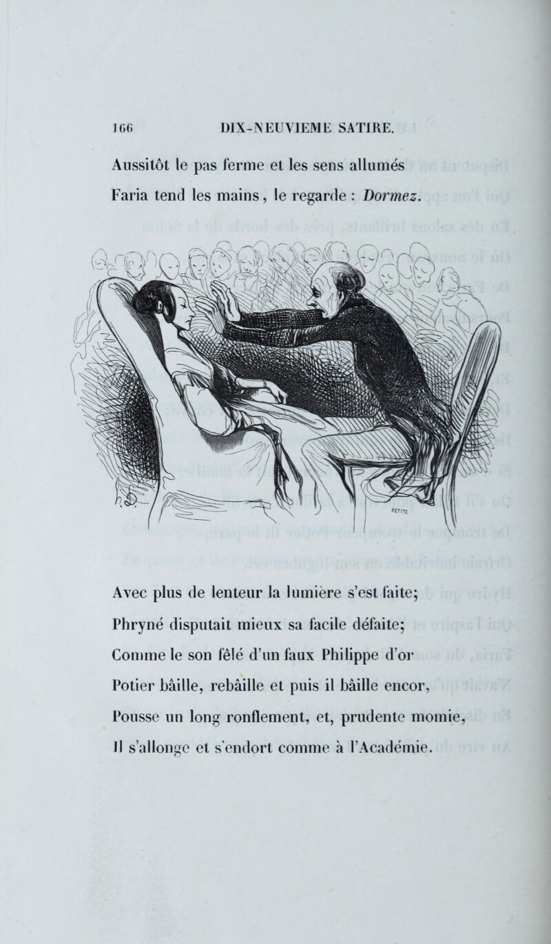 Aussitôt le pas ferme et les sens allumés Faria tend les mains, le regarde : Dormez. Avec plus de lenteur la lumière s'est laite; Phryné disputait mieux sa facile défaite; Gomme le son fêlé d'un faux Philippe d'or Potier bâille, rebâille et puis il bâille encor, Pousse un long ronflement, et, prudente momie, Il s'allonge et s'endort comme à l'Académie.