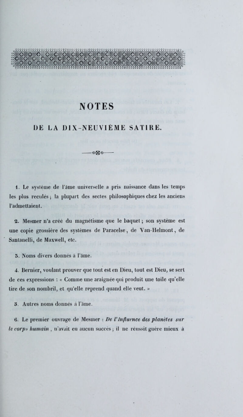 NOTES IJE LA DIX-NEUVIÈME SATIRE. 1. Le système de l'àme universelle a pris naissance dans les temps les plus reculés 5 la plupart des sectes philosophiques chez les anciens l'admettaient. 2. Mesmer n'a créé du magnétisme que le baquet ; son système est une copie grossière des systèmes de Paracelse, de Van-Helmont, de Santanelli, de Maxwell, etc. 5. Noms divers donnés à l'âme. 4. Bernier, voulant prouver que tout est en Dieu, tout est Dieu, se sert de ces expressions : « Comme une araignée qui produit une toile qu'elle tire de son nombril, et qu'elle reprend quand elle veut. » 5. Autres noms donnés à l'âme. 6. Le premier ouvrage de Mesmer : De l'Influence des planètes sur le corps humain , n'avait eu aucun succès ; il ne réussit guère mieux à