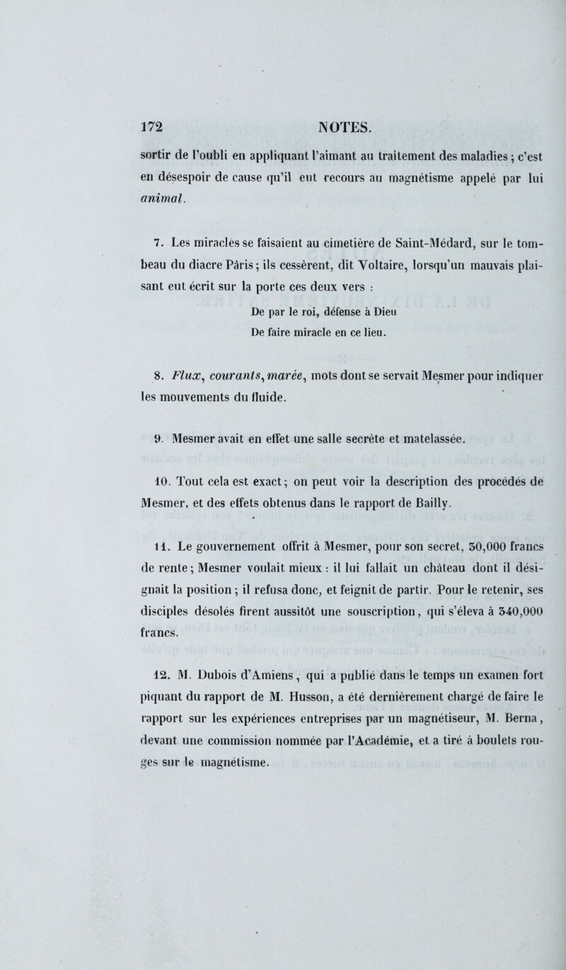 sortir de l'oubli en appliquant l'aimant au traitement des maladies ; c'est en désespoir de cause qu'il eut recours au magnétisme appelé par lui animal. 7. Les miracles se faisaient au cimetière de Saint-Médard, sur le tom- beau du diacre Paris; ils cessèrent, dit Voltaire, lorsqu'un mauvais plai- sant eut écrit sur la porte ces deux vers : De par le roi, défense à Dieu De faire miracle en ce lieu. 8. Flux, courants, marée, mots dont se servait Mesmer pour indiquer les mouvements du fluide. 9. Mesmer avait en effet une salle secrète et matelassée. 10. Tout cela est exact; on peut voir la description des procédés de Mesmer, et des effets obtenus dans le rapport de Bailly. 11. Le gouvernement offrit à Mesmer, pour son secret, 50,000 francs de rente ; Mesmer voulait mieux : il lui fallait un château dont il dési- gnait la position ; il refusa donc, et feignit de partir. Pour le retenir, ses disciples désolés firent aussitôt une souscription, qui s'éleva à 340,000 francs. 12. M. Dubois d'Amiens, qui a publié dans le temps un examen fort piquant du rapport de M. Husson, a été dernièrement chargé de faire le rapport sur les expériences entreprises par un magnétiseur, M. Berna, devant une commission nommée par l'Académie, et a tiré à boulets rou- ges sur le magnétisme.
