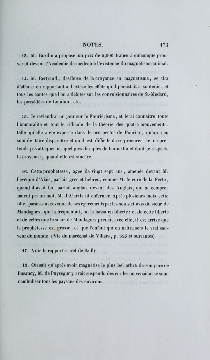 13. M. Burdin a proposé un prix de 5,000 francs à quiconque prou- verait devant l'Académie de médecine l'existence du magnétisme animal. 14. M. Bertrand, désabusé de la croyance au magnétisme, se tira d'affaire en rapportant à l'extase les effets qu'il persistait à soutenir, et tous les contes que l'on a débités sur les convulsionnait es de St-Médard, les possédées de Loudun , etc. 15. Je reviendrai un jour sur le Fouriérisme, et ferai connaître toute l'immoralité et tout le ridicule de la théorie des quatre mouvements, telle qu'elle a été exposée dans le prospectus de Fourier , qu'on a eu soin de faire disparaître et qu'il est difficile de se procurer. Je ne pré- tends pas attaquer ici quelques disciples de bonne foi et dont je respecle la croyance , quand elle est sincère. 16. Cette prophétesse, âgée de vingt sept ans, amenée devant M. l'évéque d'Alais, parlait grec et hébreu, comme M. le curé de la Ferté , quand il avait bu, parlait anglais devant des Anglais, qui ne compre- naient pas un mot. M. d'Alais la fit enfermer. Après plusieurs mois, cette fille, paraissant revenue de ses égarements par les soins et avis du sieur de Mandagors , qui la fréquentait, on la laissa en liberté ; et de cette liberté et de celles que le sieur de Mandagors prenait avec elle, il est arrivé que la prophétesse est grosse , et que l'enfant qui en naîtra sera le vrai sau- veur du monde. (Vie du maréchal de Villars, p. 525 et suivantes). 17. Voir le rapport secret de Bailly. 18. On sait qu'après avoir magnétisé le plus bel arbre de son parc de Busancy, M. dePuységur y avait suspendu des cordes où vrnaientse som- nambuliser tous les paysans des environs.