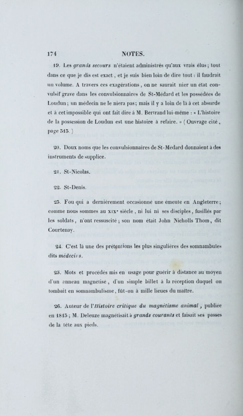 19. i.es grands secours n'étaient administrés qu'aux vrais élus; tout dans ce que je dis est exact, et je suis bien loin de dire tout : il faudrait un volume. A travers ces exagérations, on ne saurait nier un état con- vulsif grave dans les convulsionnaires de St-Médard et les possédées de Loudun ; un médecin ne le niera pas; mais il y a loin de là à cet absurde et à cet impossible qui ont fait dire à M. Bertrand lui-même : « L'histoire de la possession de Loudun est une histoire à refaire. » ( Ouvrage cité , page 515.) 20. Doux noms que les convulsionnaires de St-3Iedard donnaient à des instruments de supplice. 21. St-Mcolas. 22. St-Denis. 25. Fou qui a dernièrement occasionné une émeute en Angleterre : comme nous sommes au xixe siècle , ni lui ni ses disciples, fusillés par les soldats, n'ont ressuscité ; son nom était John Nicholls Thom, dit Courtenay. 24. C'est là une des prétentions les plus singulières des somnambule? dits mèdecii s. 25. Mots et procédés mis en usage pour guérir à distance au moyen d'un anneau magnétisé , d'un simple billet à la réception duquel on tombait en somnambulisme, fût-on à mille lieues du maître. 26. Auteur de Y Histoire critique du magnétisme animal, publiée en 1815 ; M. Deleuze magnétisait à grands courants et faisait ses passes de la tète aux pieds.