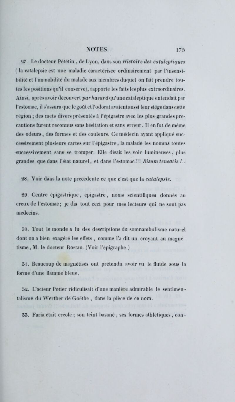27 Le docteur Pététin , de Lyon, dans son Histoire des cataleptique* la catalepsie est une maladie caractérisée ordinairement par l'insensi- bilité et l'immobilité du malade aux membres duquel on fait prendre tou- tes les positions qu'il conserve}, rapporte les faits les plus extraordinaires. Ainsi, après avoir découvert par hasardqu une cataleptique entendait par l'estomac, il s'assura que le goût et l'odorat avaient aussi leur siège dans cetle région : des mets divers présentes à l'epigastre avec les plus grandes pré- caution- furent reconnus sans hésitation et sans erreur. Il en fut de même des odeurs, des formes et des couleurs. Ce médecin ayant appliqué suc- cessivement plusieurs cartes sur l'epigastre , la malade les nomnu toutes successivement sans se tromper. Elle disait les voir lumineuses, plus grandes que dans l'état naturel, et dans l'estomac!!! fiisum tenealis !.. 28. Voir dans la note précédente ce que c'est que la catalepsie. 29. Centre épigastrique, epigastre, noms scientifiques donnés au creux de l'estomac; je dis tout ceci pour mes lecteurs qui ne sont pas médecins. 30. Tout le monde a lu des descriptions du somnambulisme naturel dont on a bien exagéré les etfets, comme Ta dit un croyant au magné- tisme, M. le docteur Rostan. (Voir l'épigraphe.) 51. Beaucoup de magnétisés ont prétendu avoir vu le fluide sous la forme d'une flamme bleue. 52. L'acteur Potier ridiculisait, d'une manière admirable le sentimen- talisme du Werther de Goethe , dans la pièce de ce nom. 55. Fana était créole : son teint basané , ses formes athlétiques , con-
