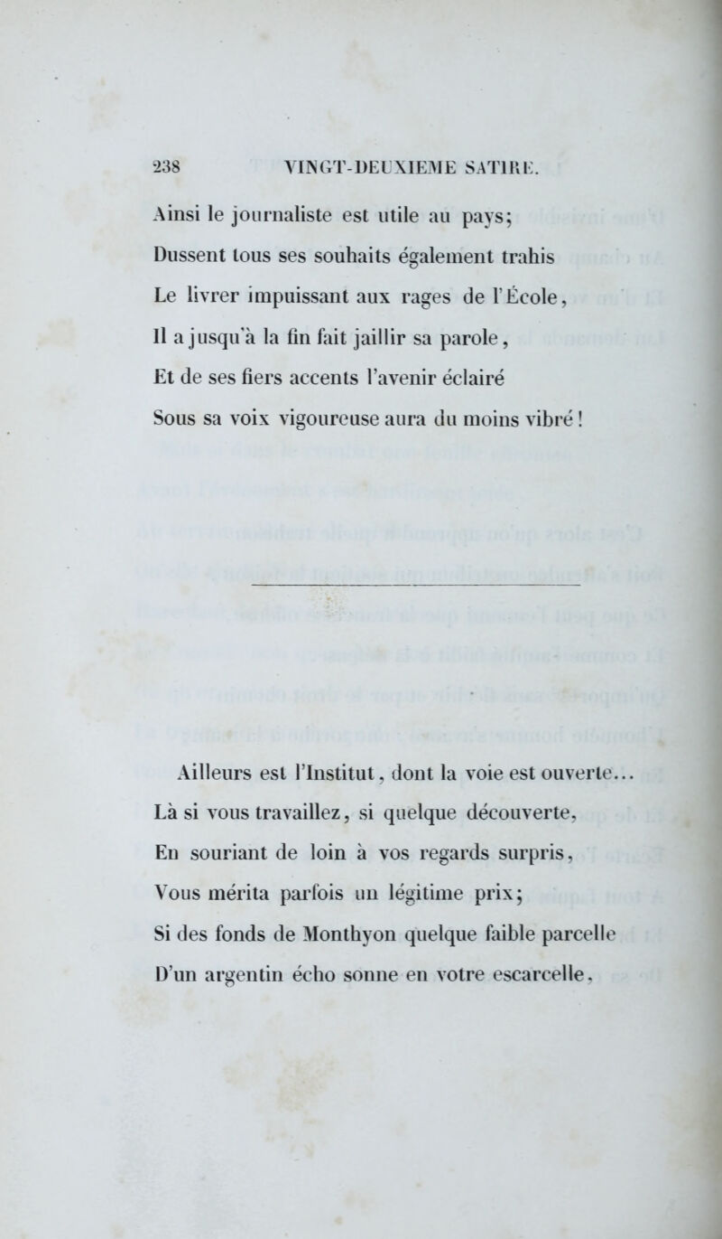 Ainsi le journaliste est utile au pays; Dussent tous ses souhaits également trahis Le livrer impuissant aux rages de l'École, Il a jusqu'à la fin fait jaillir sa parole, Et de ses fiers accents l'avenir éclairé Sous sa voix vigoureuse aura du moins vibré ! Ailleurs est l'Institut, dont la voie est ouverte... Là si vous travaillez, si quelque découverte. En souriant de loin à vos regards surpris. Vous mérita parfois un légitime prix; Si des fonds de Monthyon quelque faible parcelle D'un argentin écho sonne en votre escarcelle.