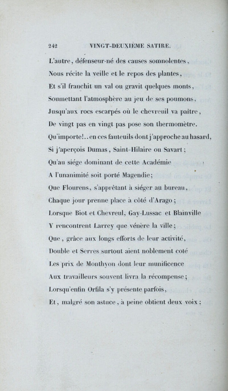 L'autre, défenseur-né des causes somnolentes, Nous récite la veille et le repos des plantes, Et s'il franchit un val ou gravit quelques monts, Soumettant l'atmosphère au jeu de ses poumons. Jusqu'aux rocs escarpés où le chevreuil va paître, De vingt pas en vingt pas pose son thermomètre. Qu'importe!., en ces fauteuils dont j'approche au hasard, Si j'aperçois Dumas, Saint-Hilaire ou Savart ; Qu'au siège dominant de cette Académie A l'unanimité soit porté Magendie: Que Flourens, s'apprêtant à siéger au bureau, Chaque jour prenne place à côté d'Arago ; Lorsque Biot et Chevreul, Gay-Lussac et Blainville Y rencontrent Larrey que vénère la ville ; Que, grâce aux longs efforts de leur activité, Double et Serres surtout aient noblement coté Les prix de Monthyon dont leur munificence Aux travailleurs souvent livra la récompense; Lorsqu'enfin Orfîla s'y présente parfois, Et, malgré son astuce, à peine obtient deux voix :