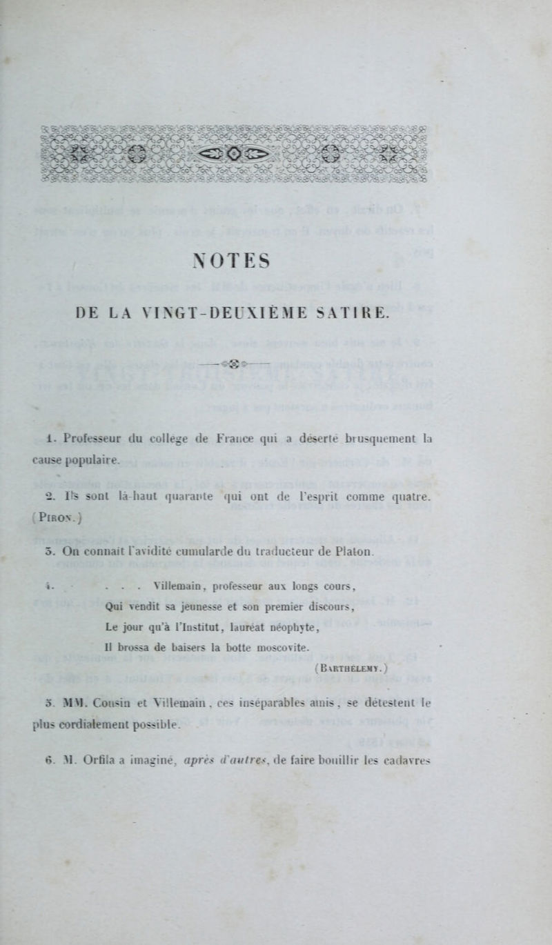 NOTES DE LA VI N G T- DEUXIÈME SATIRE. -+&9 i- Professeur du collège de France qui a déserte brusquement la cause populaire. *2. Fs sonl là haut quarante qui ont de l'esprit comme quatre. Piro.v.) 3. On connaît l'avidité cumularde du traducteur de Platon ♦ • ... Yillemain, professeur aux longs cours. Qui vendit sa jeunesse et son premier discours, Le jour qu'à l'Institut, lauréat néophyte, Il brossa de baisers la botte moscovite. ( 8 \RTHEXEJIV. ) 5. MM. Cousin et Villemain, ces inséparables amis, se détestent le plus cordialement possible. ♦5. M. Orfila a imagine, après a autre*, de faire bouillir les cadavres