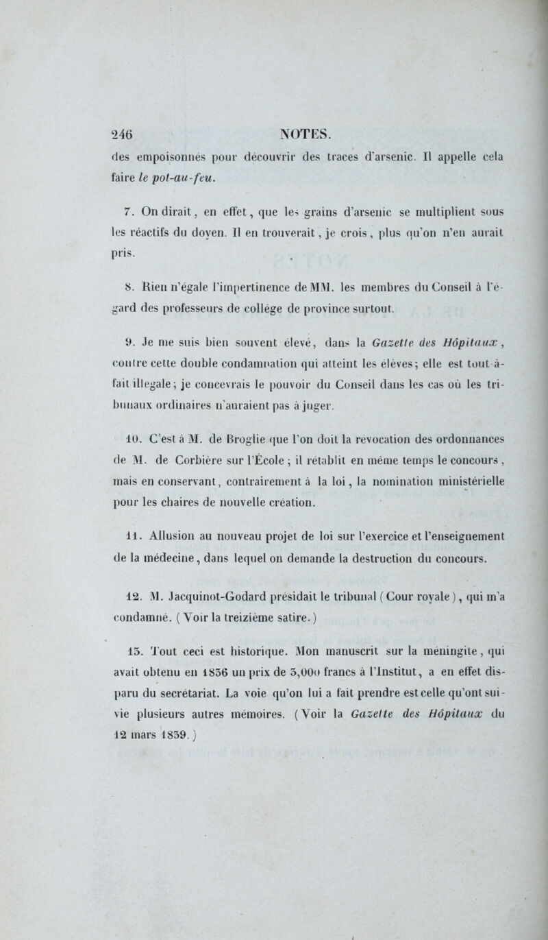 des empoisonnes pour découvrir des traces d'arsenic. Il appelle cela faire le pot-au-feu. 7. On dirait, en effet, que les grains d'arsenic se multiplient sous les réactifs du doyen. Il en trouverait, je crois, plus qu'on n'en aurait pris. S. Rien n'égale l'impertinence de MM. les membres du Conseil à l'é- gard des professeurs de collège de province surtout. 9. Je me suis bien souvent élevé, dans la Gazette des Hôpitaux, contre cette double condamnation qui atteint les élèves; elle est tout à- fait illégale; je concevrais le pouvoir du Conseil dans les cas où les tri- bunaux ordinaires n'auraient pas à juger. 10. C'est à M. de Broglie que l'on doit la revocation des ordonnances de M. de Corbière sur l'École ; il rétablit en même temps le concours , mais en conservant, contrairement à la loi, la nomination ministérielle pour les chaires de nouvelle création. 11. Allusion au nouveau projet de loi sur l'exercice et l'enseignement de la médecine, dans lequel on demande la destruction du concours. 12. M. Jacquinot-Godard présidait le tribunal ( Cour royale ), qui m'a condamné. ( Voir la treizième satire. ) 13. Tout ceci est historique. Mon manuscrit sur la méningite , qui avait obtenu en 1856 un prix de 5,00o francs à l'Institut, a en effet dis- paru du secrétariat. La voie qu'on lui a fait prendre est celle qu'ont sui- vie plusieurs autres mémoires. (Voir la Gazette des Hôpitaux du 12 mars 1839. )
