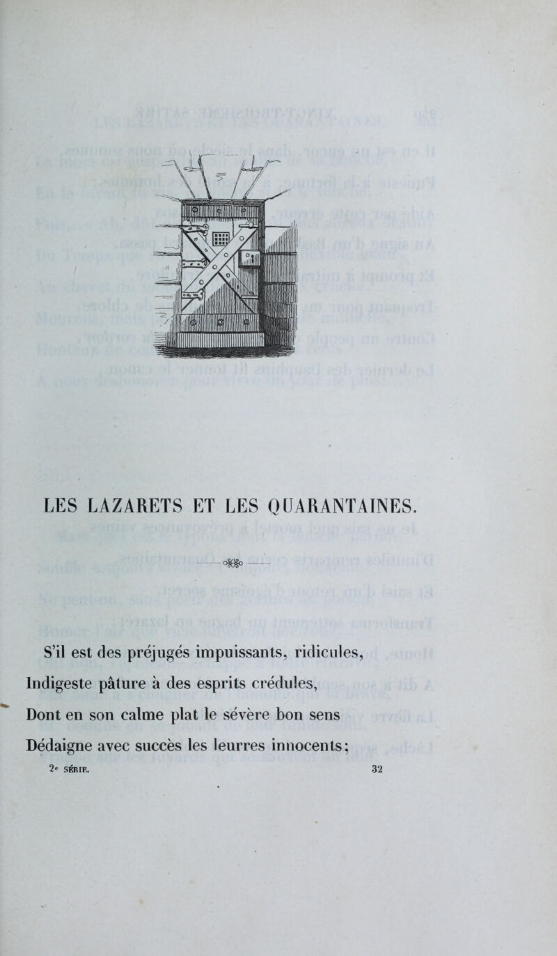 LES LAZARETS ET LES QUARANTAINES. —m>— S'il est des préjugés impuissants, ridicules, Indigeste pâture à des esprits crédules, Dont en son calme plat le sévère bon sens Dédaigne avec succès les leurres innocents: 2' SÉRIE. 32