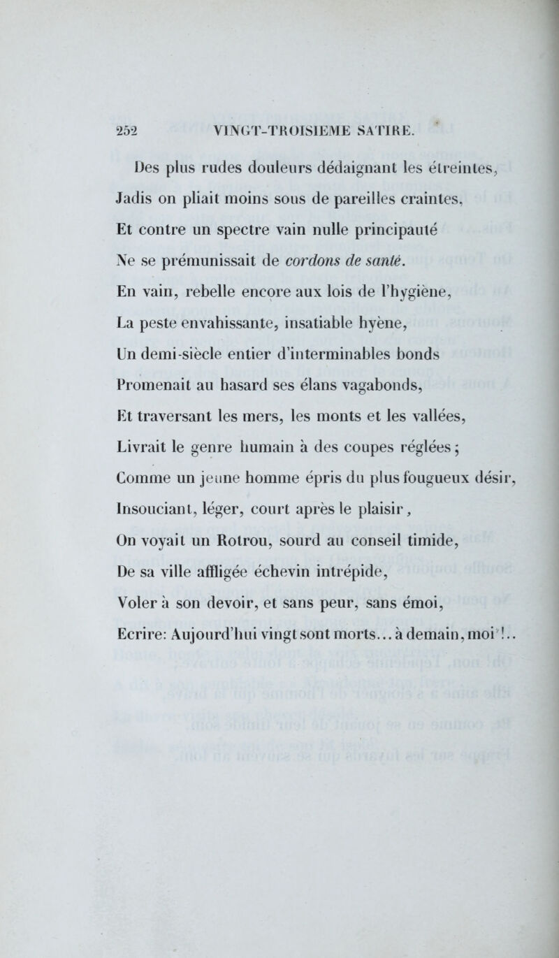 Des plus rudes douleurs dédaignant les étreintes, Jadis on pliait moins sous de pareilles craintes, Et contre un spectre vain nulle principauté Ne se prémunissait de cordons de santé. En vain, rebelle encore aux lois de l'hygiène, La peste envahissante, insatiable hyène, Un demi-siècle entier d'interminables bonds Promenait au hasard ses élans vagabonds, Et traversant les mers, les monts et les vallées, Livrait le genre humain à des coupes réglées ; Comme un jeune homme épris du plus fougueux désir, Insouciant, léger, court après le plaisir, On voyait un Rotrou, sourd au conseil timide, De sa ville affligée échevin intrépide, Volera son devoir, et sans peur, sans émoi, Ecrire: Aujourd'hui vingt sont morts... à demain, moi î..